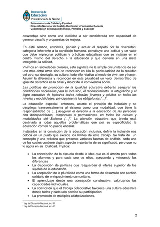 Subsecretaría de Calidad y Equidad
           Dirección Nacional de Gestión Curricular y Formación Docente
           Coordinación de Educación Inicial, Primaria y Especial


desventaja sino como una cualidad a ser considerada con capacidad de
generar desafío y propuestas de mejora.

En este sentido, entonces, pensar y actuar el respeto por la diversidad,
categoría inherente a la condición humana, constituye una actitud y un valor
que debe impregnar políticas y prácticas educativas que se instalan en el
centro mismo del derecho a la educación y que deviene en una meta
innegable, la calidad.
Vivimos en sociedades plurales, esto significa no la simple circunstancia de ser
uno más entre otros sino de reconocer en ello la particularidad de la realidad
del otro, su ideología, su cultura, todo ello relativo al modo de vivir, ser y hacer.
Asumir la diferencia y reconocer en esta pluralidad un valor democrático de
igual de derechos es la base y motor de la convivencia social.
Las políticas de promoción de la igualdad educativa deberán asegurar las
condiciones necesarias para la inclusión, el reconocimiento, la integración y el
logro educativo de todos/as los/as niños/as, jóvenes y adultos en todos los
niveles y modalidades, principalmente los obligatorios […]1.
La educación especial, entonces, asume el principio de inclusión y se
despliega transversalmente al sistema como una modalidad, que tiene la
responsabilidad de […] asegurar el derecho a la educación de las personas
con discapacidades, temporales o permanentes, en todos los niveles y
modalidades del Sistema […]2. La atención educativa que brinda está
destinada a todas aquellas problemáticas que por su especificidad la
educación común no puede encarar.
Instalados en la convicción de la educación inclusiva, definir la inclusión nos
coloca en un punto que excede los límites de este trabajo. Se trata de un
concepto y una práctica que presenta variadas facetas de análisis, cada una
de las cuales contiene algún aspecto importante de su significado, pero que no
lo agota en su totalidad. Implica:

       •     La concepción de la escuela desde la idea que es el ámbito para todos
             los alumnos y para cada uno de ellos, aceptando y valorando las
             diferencias
       •     La disposición de políticas que resguarden el interés superior de los
             sujetos de la educación.
       •     La aceptación de la pluralidad como una forma de desarrollo con sentido
             solidario de enriquecimiento comunitario.
       •     El aprendizaje desde una concepción constructiva, valorizando las
             capacidades individuales.
       •     La convicción que el trabajo colaborativo favorece una cultura educativa
             donde todos y cada uno percibe su participación
       •     La promoción de múltiples alfabetizaciones.

1   Ley de Educación Nacional, art. 80
2   Ley de Educación Nacional, art. 42


                                                                                    2
 