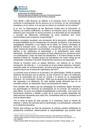 Subsecretaría de Calidad y Equidad
           Dirección Nacional de Gestión Curricular y Formación Docente
           Coordinación de Educación Inicial, Primaria y Especial


Tony Booth y Mel Ainscow se refieren a la inclusión como “el proceso de
aumentar la participación de los alumnos en el currículo, en las comunidades
escolares y en la cultura, a la vez que se reduce su exclusión en los mismos”3
A su vez, la Organización de las Naciones Unidas para la Educación, la
Ciencia y la Cultura (UNESCO), se refiere a la inclusión como “una estrategia
dinámica para responder en forma proactiva a la diversidad de los estudiantes
y concebir las diferencias individuales no como problema sino como
oportunidades para enriquecer el aprendizaje”4.
Ambos conceptos visualizan una concepción de la educación, enfatizando en
la responsabilidad que le corresponde a la escuela, al sistema, a las prácticas
pedagógicas tendiendo a una mejora de la oferta. En ambos conceptos se
plantea la inclusión como un proceso, una búsqueda permanente, como la
mejor manera de responder a la diversidad, y es por ello que se requiere estar
atentos a los obstáculos al aprendizaje y la participación para poder
eliminarlos. Al utilizar estos conceptos se hace referencia a la presencia como
a la participación y logro de todos los estudiantes. Y al mismo tiempo se tiene
especial cuidado en aquellos grupos de estudiantes con mayor riesgo de ser
marginados, excluidos o de tener rendimientos menores a los esperados.5
Pensar la inclusión como un estado definitivo, nos estanca en su misma
concepción. Se trata de […] “un proceso en el que ambos extremos, inclusión-
exclusión están en continua tensión, de forma que el avance hacia uno, sólo se
puede producir por la reducción significativa del otro”6.
La inclusión pone el acento en la escuela y los aprendizajes. Perfila el carácter
sistémico del proceso que se genera, ya que involucra no sólo a la institución
sino a la comunidad con la que se vincula y la asume en su singularidad
dinámica, “en movimiento” (Ainscow, 1999) que se apropia del compromiso de
dar respuesta a la diferencia. En este sentido puede afirmarse que en su
cometido camina, sin detenerse, hacia una propuesta de mejora.
Pero también ello implica que las estrategias de enseñanza deben favorecer
los aprendizajes en términos de participación en el currículo. Es tomando a
este último, no como una realidad preestablecida e inamovible, sino como una
herramienta dinámica y flexible a partir de la cual se pueden desarrollar las
adecuaciones necesarias para cada niño, considerado éste en el contexto en el
cual se desenvuelve.
 Por lo tanto la tarea de esta escuela va a orientarse hacia el intento de
detectar y reducir las barreras para el aprendizaje y la participación, presentes
en la dinámica educativa.
Desde este enfoque se trata de posicionar la práctica escolar enfatizando la
perspectiva contextual, desvinculando la responsabilidad que durante tanto

3   UNESCO (1998) “Un estudio internacional sobre inclusión en educación”. Chile, Ediciones de la UNESCO, p.2
4   UNESCO (2005) Guidelines for Inclusion: Ensuring Access to Educatios for All, Paris, Ediciones de la UNESCO, p. 12.
5   Ibíd. UNESCO.
6   Echeita, Gerardo (2006) “Educación para la inclusión o educación sin exclusión”. Narcea, España, p.93


                                                                                                                          3
 