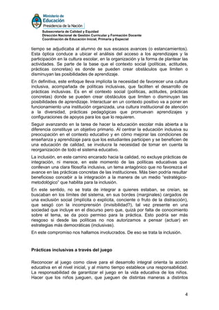 Subsecretaría de Calidad y Equidad
     Dirección Nacional de Gestión Curricular y Formación Docente
     Coordinación de Educación Inicial, Primaria y Especial


tiempo se adjudicaba al alumno de sus escasos avances (o estancamientos).
Esta óptica conduce a ubicar el análisis del acceso a los aprendizajes y la
participación en la cultura escolar, en la organización y la forma de plantear las
actividades. Se parte de la base que el contexto social (políticas, actitudes,
prácticas concretas) es donde se pueden crear obstáculos que limiten o
disminuyan las posibilidades de aprendizaje.
En definitiva, este enfoque lleva implícita la necesidad de favorecer una cultura
inclusiva, acompañada de políticas inclusivas, que faciliten el desarrollo de
prácticas inclusivas. Es en el contexto social (políticas, actitudes, prácticas
concretas) donde se pueden crear obstáculos que limiten o disminuyan las
posibilidades de aprendizaje. Interactuar en un contexto positivo va a poner en
funcionamiento una institución organizada, una cultura institucional de atención
a la diversidad, prácticas pedagógicas que promuevan aprendizajes y
configuraciones de apoyos para los que lo requieren.
Seguir avanzando en la tarea de hacer la educación escolar más abierta a la
diferencia constituye un objetivo primario. Al centrar la educación inclusiva su
preocupación en el contexto educativo y en cómo mejorar las condiciones de
enseñanza y aprendizaje para que los estudiantes participen y se beneficien de
una educación de calidad, se involucra la necesidad de tomar en cuenta la
reorganización de todo el sistema educativo.
La inclusión, en este camino encarado hacia la calidad, no excluye prácticas de
integración, ni merece, en este momento de las políticas educativas que
conllevan una clara filosofía inclusiva, un tema antagónico que no favorezca el
avance en las prácticas concretas de las instituciones. Más bien podría resultar
beneficioso concebir a la integración a la manera de un medio “estratégico-
metodológico” que habilita para la inclusión.
En este sentido, no se trata de integrar a quienes estaban, se creían, se
buscaban en los límites del sistema, en sus bordes (marginales) cargados de
una exclusión social (implícita o explícita, conciente o fruto de la distracción),
que sesgó con la incomprensión (invisibilidad?), tal vez presente en una
sociedad que incluye en el discurso pero que, quizá por falta de conocimiento
sobre el tema, se da poco permiso para la práctica. Esto podría ser más
riesgoso si desde las políticas no nos autorizamos a pensar (actuar) en
estrategias más democráticas (inclusivas).
En este compromiso nos hallamos involucrados. De eso se trata la inclusión.


Prácticas inclusivas a través del juego

Reconocer al juego como clave para el desarrollo integral orienta la acción
educativa en el nivel inicial, y al mismo tiempo establece una responsabilidad.
La responsabilidad de garantizar el juego en la vida educativa de los niños.
Hacer que los niños jueguen, que jueguen de distintas maneras a distintos


                                                                                4
 