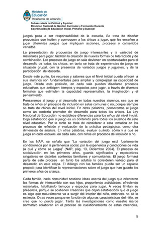 Subsecretaría de Calidad y Equidad
     Dirección Nacional de Gestión Curricular y Formación Docente
     Coordinación de Educación Inicial, Primaria y Especial


juegos pasa a ser responsabilidad de la escuela. Se trata de diseñar
propuestas que inviten y convoquen a los chicos a jugar, que les enseñen a
jugar diferentes juegos que impliquen acciones, procesos y contenidos
variados.
La presentación de propuestas de juego interesantes y la variedad de
materiales para jugar, facilitan la creación de nuevas formas de Interacción y de
combinación. Los procesos de juego en sala devienen en oportunidades para el
desarrollo de todos los chicos, en tanto se trata de experiencias de juego en
situación grupal, con la presencia de variados juegos y juguetes, y de la
participación del docente.
Desde este punto, los recursos y saberes que el Nivel Inicial pueda ofrecer a
sus alumnos son fundamentales para ampliar y complejizar su capacidad de
juego. Desde esta posición, en cada sala pueden diseñarse procesos
educativos que anticipen tiempos y espacios para jugar, a través de diversos
formatos que estimulen la capacidad representativa, la imaginación y el
pensamiento.
Pensaremos al juego y al desarrollo en todos nuestros alumnos, sea que se
trate de niños en procesos de inclusión en salas comunes o no, porque siempre
se trata de chicos del nivel inicial. En otras palabras, pensaremos al juego
como un contexto promotor de desarrollo para todos los chicos. La Ley
Nacional de Educación no establece diferencias para los niños del nivel inicial.
Deja establecido que el juego es un contenido para todos los alumnos de este
nivel educativo. Por lo tanto se trata de considerar a esta temática en los
procesos de reflexión y evaluación de la práctica pedagógica, como otra
dimensión de análisis. En otras palabras, evaluar cuándo, cómo y a qué se
juega en cada escuela, en cada sala, con niños en procesos de inclusión o no.

En los NAP, se señala que “La variación del juego está fuertemente
condicionada por la pertenencia social, por la experiencia y condiciones de vida
(a qué y cómo se juega)” (NAP, pág. 13, Diciembre 2004). El proceso de
socialización en los primeros años, guarda significados y expectativas
singulares en distintos contextos familiares y comunitarios. El juego formará
parte de este proceso en tanto los adultos lo consideren valioso para el
desarrollo en esta etapa. El diálogo con las familias puede ser un espacio
propicio para identificar la representaciones sobre el juego que han guiado los
primeros años de crianza.

Cada familia, cada comunidad sostiene ideas acerca del juego que orientaron
las formas de intercambio con sus hijos, proponiendo actividades, ofreciendo
materiales, habilitando tiempos y espacios para jugar. A veces limitan su
presencia, porque se sostienen creencias que dejan establecidos que el juego
es algo que naturalmente va a surgir del interior del niño, entonces no se lo
estimula. Otras veces porque en función de algunas características del niño, se
cree que no puede jugar. Tanto las investigaciones como nuestro marco
normativo colaboran en el proceso de cuestionamiento de estas creencias,


                                                                               5
 