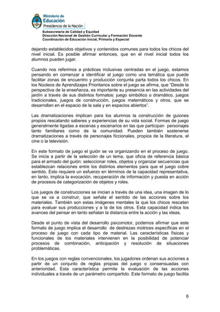 Subsecretaría de Calidad y Equidad
     Dirección Nacional de Gestión Curricular y Formación Docente
     Coordinación de Educación Inicial, Primaria y Especial


dejando establecidos objetivos y contenidos comunes para todos los chicos del
nivel inicial. Es posible afirmar entonces, que en el nivel inicial todos los
alumnos pueden jugar.

Cuando nos referimos a prácticas inclusivas centradas en el juego, estamos
pensando en comenzar a identificar al juego como una temática que puede
facilitar zonas de encuentro y producción conjunta parta todos los chicos. En
los Núcleos de Aprendizajes Prioritarios sobre el juego se afirma, que “Desde la
perspectiva de la enseñanza, es importante su presencia en las actividades del
jardín a través de sus distintos formatos: juego simbólico o dramático, juegos
tradicionales, juegos de construcción, juegos matemáticos y otros, que se
desarrollan en el espacio de la sala y en espacios abiertos”.

Las dramatizaciones implican para los alumnos la construcción de guiones
propios rescatando saberes y experiencias de su vida social. Formas de juego
generalmente ligadas a escenas y escenarios en las que participan personajes
tanto familiares como de la comunidad. Pueden también sostenerse
dramatizaciones a través de personajes ficcionales, propios de la literatura, el
cine o la televisión.

En este formato de juego el guión se va organizando en el proceso de juego.
Se inicia a partir de la selección de un tema, que oficia de referencia básica
para el armado del guión: seleccionar roles, objetos y organizar secuencias que
establezcan relaciones entre los distintos elementos para que el juego cobre
sentido. Esto requiere un esfuerzo en términos de la capacidad representativa,
en tanto, implica la evocación, recuperación de información y puesta en acción
de procesos de categorización de objetos y roles.

Los juegos de construcciones se inician a través de una idea, una imagen de lo
que se va a construir, que señala el sentido de las acciones sobre los
materiales. También son estas imágenes mentales la que los chicos rescatan
para evaluar sus producciones y a la de los otros. Esta capacidad indica los
avances del pensar en tanto señalan la distancia entre la acción y las ideas.

Desde el punto de vista del desarrollo psicomotor, podemos afirmar que este
formato de juego implica el desarrollo de destrezas motrices específicas en el
proceso de juego con cada tipo de material. Las características físicas y
funcionales de los materiales intervienen en la posibilidad de potenciar
procesos de combinación, anticipación y resolución de situaciones
problemáticas.

En los juegos con reglas convencionales, los jugadores ordenan sus acciones a
partir de un conjunto de reglas propias del juego o consensuadas con
anterioridad. Esta característica permite la evaluación de las acciones
individuales a través de un parámetro compartido. Este formato de juego facilita




                                                                              6
 