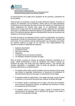 Subsecretaría de Calidad y Equidad
     Dirección Nacional de Gestión Curricular y Formación Docente
     Coordinación de Educación Inicial, Primaria y Especial


el reconocimiento de la regla como regulador de las acciones y parámetro de
los resultados.

Cada formato se constituye a través de cuatro elementos básicos: el tiempo, el
espacio, los materiales y los compañeros. Sobre cada uno de estos elementos
constitutivos de los procesos de juego la tarea del maestro es fundamental. Es
quien establecerá los tiempos para jugar en la planificación semanal,
seleccionará el lugar para que se desarrolle el juego, organizará los materiales
para jugar y considerará los aspectos ligados a la grupalidad. Sobre este último
punto, es necesario plantear algunas consideraciones acerca de la posición del
maestro en el proceso de juego.

En tanto el juego es una actividad cultural y social, es presentada, convocada y
enriquecida a través de intercambios sucesivos y estables. En el contexto del
nivel inicial, son los distintos actores institucionales, los encargados de ampliar
los saberes relativos al juego de los alumnos. Una responsabilidad que
requiere considerar multiplicidad de aspectos:

       Espacios disponibles
       Cantidad de niños
       Recursos materiales
       Seguridad
       La presencia de otros grupos escolares
       La mediación durante el proceso de juego

Para el diseño y puesta en marcha de prácticas inclusivas centradas en el
juego, resulta fundamental la tarea de mediación del maestro durante los
procesos de juego. Una tarea que toma distintas formas, y que requiere del
maestro disposición y versatilidad. Sólo al modo de ejemplo se detallan
opciones alternativas y complementarias:

       El maestro ofrece ideas: aporte simbólico para los procesos de de juego
       que facilita la capacidad combinatoria, la resolución de problemas, el
       enriquecimiento del tema del juego, la comprensión de las reglas.

       El maestro explica la organización o las reglas del juego, ayuda al grupo
       a planificar y a reconocer las pautas que ordenan el sentido del juego

       El maestro ayuda a mantenerse en el juego, una forma de mediación
       que renueva la disposición afectiva, la capacidad de centrarse en tarea,
       la recuperación de información

       El maestro anima a la entrada al juego, cuando la mediación toma
       características de liderazgo con la intención de agrupar a los chicos a
       partir de una propuesta de juego




                                                                                 7
 