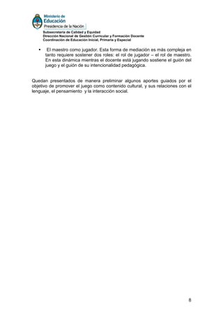 Subsecretaría de Calidad y Equidad
     Dirección Nacional de Gestión Curricular y Formación Docente
     Coordinación de Educación Inicial, Primaria y Especial


       El maestro como jugador. Esta forma de mediación es más compleja en
      tanto requiere sostener dos roles: el rol de jugador – el rol de maestro.
      En esta dinámica mientras el docente está jugando sostiene el guión del
      juego y el guión de su intencionalidad pedagógica.


Quedan presentados de manera preliminar algunos aportes guiados por el
objetivo de promover el juego como contenido cultural, y sus relaciones con el
lenguaje, el pensamiento y la interacción social.




                                                                             8
 