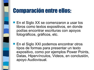 Comparación entre ellos: En el Siglo XX se comenzaron a usar los libros como textos expositivos, en donde podías encontrar escrituras con apoyos fotográficos, gráficos, etc. En el Siglo XXI podemos encontrar otros típos de formas para presentar un texto expositivo, como por ejemplos Power Points, Datas, Hipervínculos, Videos, en conclusión, apoyo Audiovisual. 