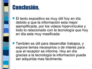 Conclusión. El texto expositivo es muy útil hoy en día debido a que la información esta mejor ejemplificada, por los videos hipervínculos y todo lo relacionado con la tecnología que hoy en día esta muy masificada. También es útil para desarrollar trabajos, y expone temas necesarios o de interés para que el receptor se informe. Hoy en día gracias a la tecnología la informacion puede ser adquirida mas facilmente. 