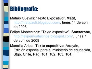 Bibliografía: Matías Cuevas: “Texto Expositivo”,  Mati!,   http://matipauli.blogspot.com/ ,  lunes 14 de abril de 2008 Felipe Montecinos: “Texto expositivo”,  Sonserone ,  http://felipemontecinos.blogspot.com/ ,  lunes 7 de abril de 2008 Mancilla Ariela;  Texto expositivo , Arrayán, Edición especial para el ministerio de educación, Stgo. Chile, Pág..101, 102, 103, 104. 