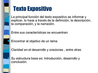 Texto Expositivo La principal función del texto expositivo es informar y explicar, lo hace a través de la definición, la descripción, la comparación, y la narración. Entre sus características se encuentran:  Encontrar el objetivo de un tema  Claridad en el desarrollo y oraciones , entre otras Su estructura base es: Introducción, desarrollo y conclusión. 