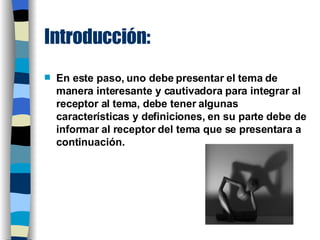 Introducción: En este paso, uno debe presentar el tema de manera interesante y cautivadora para integrar al receptor al tema, debe tener algunas características y definiciones, en su parte debe de informar al receptor del tema que se presentara a continuación. 