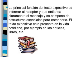 La principal función del texto expositivo es informar al receptor y que entienda claramente el mensaje y se compone de estructuras esenciales para entenderlo. El texto expositivo esta presente en la vida cotidiana, por ejemplo en las noticias, libros, etc.  