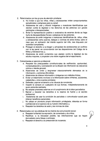 2. Relacionados con los grupos de atención prioritaria:
a. No incitar a que los niños, niñas y adolescentes imiten comportamientos
perjudiciaies o peligrosos para su saiud;
b. Abstenerse de usar y difundir imágenes o menciones identificativas que
atenten contra la dignidad o los derechos de las personas con graves
patologías o discapacidades;
c. Evitar la representación positiva o avalorativa de escenas donde se haga
burla de discapacidades físicas o psíquicas de ias personas;
d. Abstenerse de emitir imágenes o menciones identificativas de niños, niñas
y adolescentes como autores, testigos o víctimas de actos ilícitos; salvo el
caso que, en aplicación del interés superior dei niño, sea dispuesto por
autoridad competente;
e. Proteger el derecho a la imagen y privacidad de adolescentes en conflicto
con ia ley penal, en concordancia con las disposiciones del Código de la
Niñez y Adolescencia; y,
f. Abstenerse de emitir contenidos que atenten contra la dignidad de los
adultos mayores, o proyecten una visión negativa dei envejecimiento.
3. Concernientes ai ejercicio profesional:
a. Respetar los presupuestos constitucionales de verificación, oportunidad,
contextualización y contrastación en la difusión de información de relevancia
pública o interés general;
b. Abstenerse de omitir y tergiversar intencionalmente elementos de la
información u opiniones difundidas;
c. Abstenerse de obtener información o imágenes con métodos ilícitos;
d. Evitar un tratamiento morboso a la información sobre crímenes, accidentes,
catástrofes u otros eventos similares;
e. Defender y ejercer el derecho a la cláusula de conciencia;
f. Impedir la censura en cualquiera de sus formas, independientemente de
quien pretenda realizarla;
g. No aceptar presiones externas en ei cumplimiento de ia labor periodística;
h. Ejercer y respetar los derechos a la reserva de fuente y el secreto
profesional;
i. Abstenerse de usar la condición de periodista o comunicador social para
obtener beneficios personales;
j. No utilizar en provecho propio información privilegiada, obtenida en forma
confidencial en el ejercicio de su función informativa; y,
k. Respetar ios derechos de autor y las normas de citas.
4. Relacionados con ias prácticas de ios medios de comunicación social:
a. Respetar la libertad de expresión, de comentario y de crítica;
b. Rectificar, a la brevedad posible, las informaciones que se hayan
demostrado como falsas o erróneas;
c. Respetar el derecho a la presunción de inocencia;
 
