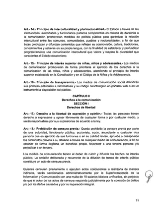 A rt.-14.- Principio de intercuituraiidad y plurinacionalidad.- El Estado a través de las
instituciones, autoridades y funcionarios públicos competentes en materia de derechos a
la comunicación promoverán medidas de política pública para garantizar la relación
intercultural entre las comunas, comunidades, pueblos y nacionalidades; a fin de que
éstas produzcan y difundan contenidos que reflejen su cosmovisión, cultura, tradiciones,
conocimientos y saberes en su propia lengua, con la finalidad de establecer y profundizar
progresivamente una comunicación intercultural que valore y respete la diversidad que
caracteriza al Estado ecuatoriano.
A rt.-15.- Principio de interés superior de niñas, niños y adoiescentes.- Los medios
de comunicación promoverán de forma prioritaria el ejercicio de los derechos a la
comunicación de las niñas, niños y adolescentes, atendiendo el principio de interés
superior establecido en la Constitución y en el Código de la Niñez y la Adolescencia.
A rt.-16.- Principio de transparencia.- Los medios de comunicación social difundirán
sus políticas editoriales e informativas y su código deontológico en portales web o en un
instrumento a disposición del público.
CAPÍTULO 11
Derechos a la comunicación
SECCIÓN I
Derechos de libertad
A rt.-17.- Derecho a la libertad de expresión y opinión.- Todas las personas tienen
derecho a expresarse y opinar libremente de cualquier forma y por cualquier medio, y
serán responsables por sus expresiones de acuerdo a la ley.
A rt.-18.- Prohibición de censura previa.- Queda prohibida la censura previa por parte
de una autoridad, funcionario púbiico, accionista, socio, anunciante o cualquier otra
persona que en ejercicio de sus funciones o en su calidad revise, apruebe o desapruebe
los contenidos previos a su difusión a través de cualquier medio de comunicación, a fin de
obtener de forma ilegitima un beneficio propio, favorecer a una tercera persona y/o
perjudicar a un tercero.
Los medios de comunicación tienen el deber de cubrir y difundir los hechos de interés
público. La omisión deliberada y recurrente de la difusión de temas de interés público
constituye un acto de censura previa.
Quienes censuren previamente o ejecuten actos conducentes a realizarla de manera
Indirecta, serán sancionados administrativamente por la Superintendencia de la
Información y Comunicación con una multa de 10 salarlos básicos unificados, sin perjuicio
de que el autor de los actos de censura responda judicialmente por la comisión de delitos
y/o por los daños causados y por su reparación integral.
11
 