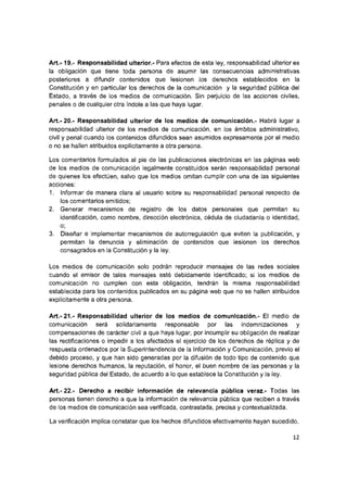 A rt.-19.- Responsabilidad ulterior.- Para efectos de esta ley, responsabilidad ulteriores
la obligación que tiene toda persona de asumir las consecuencias administrativas
posteriores a difundir contenidos que lesionen los derechos establecidos en la
Constitución y en particular los derechos de la comunicación y la seguridad pública del
Estado, a través de los medios de comunicación. Sin perjuicio de las acciones civiles,
penales o de cualquier otra índole a las que haya lugar.
Art.- 20.- Responsabilidad ulterior de ios medios de comunicación.- Habrá lugar a
responsabilidad ulterior de los medios de comunicación, en los ámbitos administrativo,
civil y penal cuando los contenidos difundidos sean asumidos expresamente por el medio
o no se hallen atribuidos explícitamente a otra persona.
Los comentarios formulados al pie de las publicaciones electrónicas en las páginas web
de los medios de comunicación legalmente constituidos serán responsabilidad personal
de quienes los efectúen, salvo que los medios omitan cumplir con una de las siguientes
acciones:
1. Informar de manera clara al usuario sobre su responsabilidad personal respecto de
los comentarlos emitidos;
2. Generar mecanismos de registro de los datos personales que permitan su
identificación, como nombre, dirección electrónica, cédula de ciudadanía o identidad,
o;
3. Diseñar e implementar mecanismos de autorregulación que eviten la publicación, y
permitan la denuncia y eliminación de contenidos que lesionen los derechos
consagrados en la Constitución y la ley.
Los medios de comunicación solo podrán reproducir mensajes de las redes sociales
cuando el emisor de tales mensajes esté debidamente identificado; si los medios de
comunicación no cumplen con esta obligación, tendrán la misma responsabilidad
establecida para los contenidos publicados en su página web que no se hallen atribuidos
explícitamente a otra persona.
A rt.-21.- Responsabilidad ulterior de los medios de comunicación.- El medio de
comunicación será solidariamente responsable por las indemnizaciones y
compensaciones de carácter civil a que haya lugar, por incumplir su obligación de realizar
las rectificaciones o impedir a los afectados el ejercicio de los derechos de réplica y de
respuesta ordenados por la Superintendencia de la Información y Comunicación, previo el
debido proceso, y que han sido generadas por la difusión de todo tipo de contenido que
lesione derechos humanos, la reputación, el honor, el buen nombre de las personas y la
seguridad pública del Estado, de acuerdo a lo que establece la Constitución y la ley.
A rt.-22.- Derecho a recibir información de reievancia púbiica veraz.- Todas las
personas tienen derecho a que la información de relevancia pública que reciben a través
de los medios de comunicación sea verificada, contrastada, precisa y contextualizada.
La verificación implica constatar que los hechos difundidos efectivamente hayan sucedido.
12
 