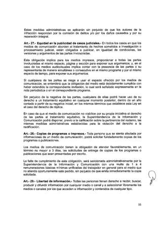 Estas medidas administrativas se apiicarán sin perjuicio de que ios autores de ia
infracción respondan por ia comisión de deiitos y/o por los daños causados y por su
reparación integral.
Art.- 27.- Equidad en la publicidad de casos judiciales.- En todos ios casos en que los
medios de comunicación aborden el tratamiento de hechos sometidos a investigación o
procesamiento judicial, están obligados a publicar, en igualdad de condiciones, las
versiones y argumentos de las partes involucradas.
Esta obligación implica para ios medios impresos, proporcionar a todas las partes
involucradas el mismo espacio, página y sección para exponer sus argumentos; y, en el
caso de ios medios audiovisuales implica contar con ia presencia de las partes o su
representante de manera simultánea o consecutiva en ei mismo programa y por ei mismo
espacio de tiempo, para exponer sus argumentos.
Si cualquiera de las partes se niega a usar el espacio ofrecido por los medios de
comunicación, se entenderá que ia obligación del medio está debidamente cumplida con
haber extendido la correspondiente invitación, io cual será señalado expresamente en la
nota periodística o en el correspondiente programa.
Sin perjuicio de ia negativa de las partes, cualquiera de ellas podrá hacer uso de su
derecho a un tratamiento equitativo en cualquier momento posterior, dentro de un año
contado a partir de su negativa inicial, en los mismos términos que establece esta Ley en
el caso del derecho de réplica.
En caso de que ei medio de comunicación no viabilice por su propia iniciativa ei derecho
de las partes ai tratamiento equitativo, la Superintendencia de ia información y
Comunicación podrá disponer, previo a la calificación sobre la pertinencia del reclamo, las
mismas medidas administrativas establecidas para ia violación dei derecho a ia
rectificación.
Art.- 28.- Copias de programas o impresos.- Toda persona que se sienta afectada por
informaciones de un medio de comunicación, podrá solicitar fundadamente copias de los
programas o publicaciones.
Los medios de comunicación tienen la obligación de atender favorablemente, en un
término no mayor a 3 días, las solicitudes de entrega de copias de ios programas o
publicaciones que sean presentadas por escrito.
La falta de cumplimiento de esta obligación, será sancionada administrativamente por ia
Superintendencia de la información y Comunicación con una multa de 1 a 4
remuneraciones básicas mínimas unificadas dei trabajador en general para el medio que
no atienda oportunamente este pedido, sin perjuicio de que emita inmediatamente la copia
solicitada.
Art.- 29.- Libertad de información.- Todas las personas tienen derecho a recibir, buscar, k '
producir y difundir información por cualquier medio o canal y a seleccionar libremente ios ^
medios o canales por los que acceden a información y contenidos de cualquier tipo.
15
 