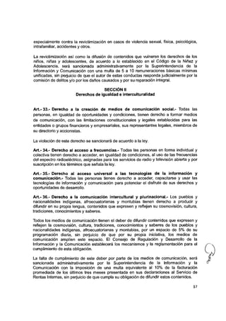 especialmente contra la revictimización en casos de violencia sexual, física, psicológica,
intrafamiliar, accidentes y otros.
La revictimización así como la difusión de contenidos que vulneren los derechos de los
niños, niñas y adolescentes, de acuerdo a lo establecido en el Código de la Niñez y
Adolescencia, será sancionada administrativamente por la Superintendencia de la
Información y Comunicación con una multa de 5 a 10 remuneraciones básicas mínimas
unificadas, sin perjuicio de que el autor de estas conductas responda judicialmente por la
comisión de delitos y/o por los daños causados y por su reparación integral.
SECCIÓN [l
Derechos de igualdad e ínterculturalidad
Art.- 33.- Derecho a la creación de medios de comunicación social.- Todas las
personas, en igualdad de oportunidades y condiciones, tienen derecho a formar medios
de comunicación, con las limitaciones constitucionales y legales establecidas para las
entidades o grupos financieros y empresariales, sus representantes legales, miembros de
su directorio y accionistas.
La violación de este derecho se sancionará de acuerdo a la ley.
A rt.-34.- Derecho al acceso a frecuencias.- Todas las personas en forma individual y
colectiva tienen derecho a acceder, en igualdad de condiciones, al uso de las frecuencias
del espectro radioeléctrico, asignadas para los servicios de radio y televisión abierta y por
suscripción en los términos que señala la ley.
A rt.-35.- Derecho al acceso universal a las tecnologías de la información y
comunicación.- Todas las personas tienen derecho a acceder, capacitarse y usar las
tecnologías de información y comunicación para potenciar el disfrute de sus derechos y
oportunidades de desarrollo.
Art.- 36.- Derecho a la comunicación intercultural y plurinacional.- Los pueblos y
nacionalidades indígenas, afroecuatorianas y montubias tienen derecho a producir y
difundir en su propia lengua, contenidos que expresen y reflejen su cosmovisión, cultura,
tradiciones, conocimientos y saberes.
Todos los medios de comunicación tienen el deber de difundir contenidos que expresen y
reflejen la cosmovisión, cultura, tradiciones, conocimientos y saberes de los pueblos y
nacionalidades indígenas, afroecuatorianas y montubias, por un espacio de 5% de su
programación diaria, sin perjuicio de que por su propia iniciativa, los medios de
comunicación amplíen este espacio. El Consejo de Regulación y Desarrollo de la
Información y la Comunicación establecerá los mecanismos y la reglamentación para el
cumplimiento de esta obligación.
La falta de cumplimiento de este deber por parte de los medios de comunicación, será
sancionada administrativamente por la Superintendencia de la Información y la
Comunicación con la imposición de una multa equivalente al 10% de la facturación
promediada de los últimos tres meses presentada en sus declaraciones al Servicio de
Rentas Internas, sin perjuicio de que cumpla su obligación de difundir estos contenidos.
17
 