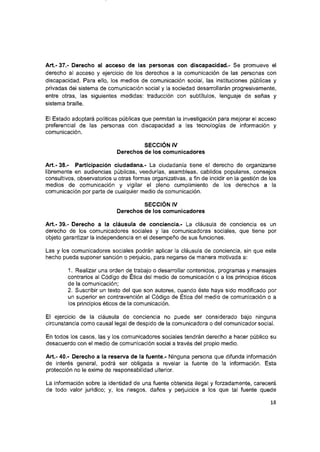 Art.- 37.- Derecho al acceso de las personas con discapacidad.- Se promueve el
derecho al acceso y ejercicio de ios derechos a ia comunicación de las personas con
discapacidad. Para eiio, ios medios de comunicación social, las instituciones públicas y
privadas dei sistema de comunicación social y la sociedad desarrollarán progresivamente,
entre otras, las siguientes medidas; traducción con subtítulos, lenguaje de señas y
sistema braiiie.
El Estado adoptará políticas públicas que permitan ia investigación para mejorar el acceso
preferenciai de las personas con discapacidad a las tecnologías de información y
comunicación.
SECCIÓN IV
Derechos de los comunicadores
Art.- 38.- Participación ciudadana.- La ciudadanía tiene el derecho de organizarse
libremente en audiencias públicas, veedurías, asambleas, cabildos populares, consejos
consultivos, observatorios u otras formas organizativas, a fin de incidir en ia gestión de ios
medios de comunicación y vigilar el pleno cumplimiento de ios derechos a ia
comunicación por parte de cualquier medio de comunicación.
SECCIÓN IV
Derechos de los comunicadores
Art.- 39.- Derecho a la cláusula de conciencia.- La cláusula de conciencia es un
derecho de ios comunicadores sociales y las comunicadoras sociales, que tiene por
objeto garantizar la independencia en el desempeño de sus funciones.
Las y ios comunicadores sociales podrán aplicar ia cláusula de conciencia, sin que este
hecho pueda suponer sanción o perjuicio, para negarse de manera motivada a;
1. Realizar una orden de trabajo o desarrollar contenidos, programas y mensajes
contrarios al Código de Ética del medio de comunicación o a los principios éticos
de la comunicación;
2. Suscribir un texto del que son autores, cuando éste haya sido modificado por
un superior en contravención al Código de Ética del medio de comunicación o a
los principios éticos de la comunicación.
El ejercicio de la cláusula de conciencia no puede ser considerado bajo ninguna
circunstancia como causal legal de despido de la comunicadora o del comunicador social.
En todos los casos, las y los comunicadores sociales tendrán derecho a hacer público su
desacuerdo con el medio de comunicación social a través del propio medio.
Art.- 40.- Derecho a ia reserva de la fuente.- Ninguna persona que difunda información
de interés general, podrá ser obligada a revelar la fuente de la información. Esta
protección no le exime de responsabilidad ulterior.
La información sobre la identidad de una fuente obtenida ilegal y forzadamente, carecerá
de todo valor jurídico; y, los riesgos, daños y perjuicios a los que tal fuente quede
18
 