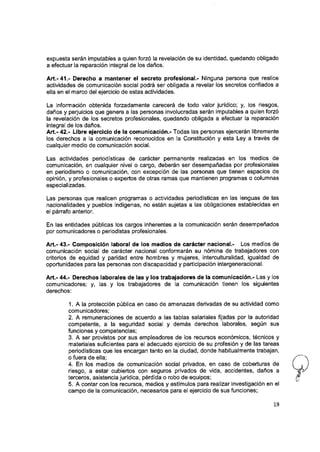 expuesta serán imputables a quien forzó la revelación de su identidad, quedando obligado
a efectuar la reparación Integral de los daños.
Art.-41.- Derecho a mantener el secreto profesional.- Ninguna persona que realice
actividades de comunicación social podrá ser obligada a revelar los secretos confiados a
ella en el marco del ejercicio de estas actividades.
La información obtenida forzadamente carecerá de todo valor jurídico; y, los riesgos,
daños y perjuicios que genere a las personas involucradas serán Imputables a quien forzó
la revelación de los secretos profesionales, quedando obligada a efectuar la reparación
integral de los daños.
Art.- 42.- Líbre ejercicio de ia comunicación.- Todas las personas ejercerán libremente
los derechos a la comunicación reconocidos en la Constitución y esta Ley a través de
cualquier medio de comunicación social.
Las actividades periodísticas de carácter permanente realizadas en los medios de
comunicación, en cualquier nivel o cargo, deberán ser desempañadas por profesionales
en periodismo o comunicación, con excepción de las personas que tienen espacios de
opinión, y profesionales o expertos de otras ramas que mantienen programas o columnas
especializadas.
Las personas que realicen programas o actividades periodísticas en las lenguas de las
nacionalidades y pueblos Indígenas, no están sujetas a las obligaciones establecidas en
el párrafo anterior.
En las entidades públicas los cargos inherentes a la comunicación serán desempeñados
por comunicadores o periodistas profesionales.
Art.- 43.- Composición laboral de los medios de carácter nacional.- Los medios de
comunicación social de carácter nacional conformarán su nómina de trabajadores con
criterios de equidad y paridad entre hombres y mujeres, interculturalidad, igualdad de
oportunidades para las personas con discapacidad y participación intergeneracional.
Art.- 44.- Derechos laborales de las y los trabajadores de la comunicación.- Las y los
comunicadores; y, las y los trabajadores de la comunicación tienen los siguientes
derechos:
1. A la protección pública en caso de amenazas derivadas de su actividad como
comunicadores;
2. A remuneraciones de acuerdo a las tablas salariales fijadas por la autoridad
competente, a la seguridad social y demás derechos laborales, según sus
funciones y competencias;
3. A ser provistos por sus empleadores de los recursos económicos, técnicos y
materiales suficientes para el adecuado ejercicio de su profesión y de las tareas
periodísticas que les encargan tanto en la ciudad, donde habitualmente trabajan,
o fuera de ella;
4. En los medios de comunicación social privados, en caso de coberturas de
riesgo, a estar cubiertos con seguros privados de vida, accidentes, daños a
terceros, asistencia jurídica, pérdida o robo de equipos;
5. A contar con los recursos, medios y estímulos para realizar investigación en el
campo de la comunicación, necesarios para el ejercicio de sus funciones;
19
I
 