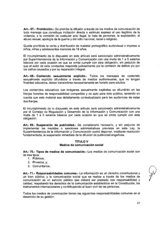 Art.- 67.- Prohibición.- Se prohíbe la difusión a través de los medios de comunicación de
todo mensaje que constituya incitación directa o estímulo expreso al uso Ilegítimo de ia
violencia, a ia comisión de cualquier acto ilegal, la trata de personas, la explotación, el
abuso sexual, apología de la guerra y del odio nacional, racial o religioso.
Queda prohibida la venta y distribución de material pornográfico audiovisual o impreso a
niños, niñas y adolescentes menores de 18 años.
El Incumplimiento de lo dispuesto en este artículo será sancionado administrativamente
por Superintendencia de la Información y Comunicación con una multa de 1 a 5 salarios
básicos por cada ocasión en que se omita cumplir con esta obligación, sin perjuicio de
que el autor de esta conductas responda judicialmente por la comisión de delitos y/o por
los daños causados y por su reparación integral.
Art.- 68.- Contenido sexualmente explícito.- Todos los mensajes de contenido
sexualmente explícito difundidos a través de medios audiovisuales, que no tengan
finalidad educativa, deben transmitirse necesariamente en horario para adultos.
Los contenidos educativos con imágenes sexualmente explícitas se difundirán en las
franjas horarias de responsabilidad compartida y de apto para todo público, teniendo en
cuenta que este material sea debidamente contextualizado para las audiencias de estas
dos franjas.
El incumplimiento de lo dispuesto en este artículo será sancionado administrativamente
por el Consejo de Regulación y Desarrollo de la Información y Comunicación con una
multa de 1 a 5 salarios básicos por cada ocasión en que se omita cumplir con esta
obligación.
Art.- 69.- Suspensión de publicidad.- De considerarlo necesario, y sin perjuicio de
impiementar las medidas o sanciones administrativas previstas en esta Ley, la
Superintendencia de la Información y Comunicación podrá disponer, mediante resolución
fundamentada, la suspensión inmediata de la difusión de publicidad engañosa.
TÍTULO V
Medios de comunicación social
Art.- 70.- Tipos de medios de comunicación.- Los medios de comunicación social son
de tres tipos:
1. Públicos;
2. Privados, y;
3. Comunitarios.
A rt.-71.- Responsabilidades comunes.- La información es un derecho constitucional y
un bien público; y ia comunicación social que se realiza a través de los medios de
comunicación es un servicio público que deberá ser prestado con responsabilidad y
calidad, respetando los derechos de la comunicación establecidos en la Constitución, los
instrumentos internacionales y contribuyendo al buen vivir de las personas.
Todos los medios de comnicación tienen las siguientes responsabilidades comunes en el
desarrollo de su gestión:
27
 