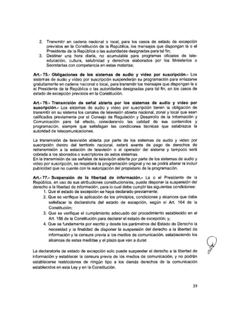 2. Transmitir en cadena nacional o local, para los casos de estado de excepción
previstos en la Constitución de la República, los mensajes que dispongan la o el
Presidente de la República o las autoridades designadas para tal fin;
3. Destinar una hora diaria, no acumuladle para programas oficiales de tele­
educación, cultura, salubridad y derechos elaborados por los Ministerios o
Secretarías con competencia en estas materias;
Art.- 75.- Obligaciones de los sistemas de audio y video por suscripción.- Los
sistemas de audio y vídeo por suscripción suspenderán su programación para enlazarse
gratuitamente en cadena nacional o local, para transmitir los mensajes que dispongan la o
el Presidente de la República o las autoridades designadas para tal fin, en los casos de
estado de excepción previstos en la Constitución.
Art.- 76.- Transmisión de señal abierta por los sistemas de audio y video por
suscripción.- Los sistemas de audio y video por suscripción tienen la obligación de
transmitir en su sistema los canales de televisión abierta nacional, zonal y local que sean
calificados previamente por el Consejo de Regulación y Desarrollo de la Información y
Comunicación para tal efecto, considerando las calidad de sus contenidos y
programación, siempre que satisfagan las condiciones técnicas que establezca la
autoridad de telecomunicaciones.
La transmisión de televisión abierta por parte de los sistemas de audio y video por
suscripción dentro del territorio nacional, estará exenta de pago de derechos de
retransmisión a la estación de televisión o al operador del sistema y tampoco será
cobrada a los abonados o suscriptores de estos sistemas.
En la transmisión de las señales de televisión abierta por parte de los sistemas de audio y
video por suscripción, se respetará la programación original y no se podrá alterar ni incluir
publicidad que no cuente con la autorización del propietario de la programación.
Art.- 77.- Suspensión de la libertad de información.- La o el Presidente de la
República, en uso de sus atribuciones constitucionales, puede disponer la suspensión del
derecho a la libertad de información, para lo cual debe cumplir las siguientes condiciones:
1. Que el estado de excepción se haya declarado previamente;
2. Que se verifique la aplicación de los principios, condiciones y alcances que debe
satisfacer la declaratoria del estado de excepción, según el Art. 164 de la
Constitución;
3. Que se verifique el cumplimiento adecuado del procedimiento establecido en el
Art. 166 de la Constitución para declarar el estado de excepción; y,
4. Que se fundamente por escrito y desde los parámetros del Estado de Derecho la
necesidad y la finalidad de disponer la suspensión del derecho a la libertad de
información y la censura previa a los medios de comunicación, estableciendo los
alcances de estas medidas y el plazo que van a durar.
La declaratoria de estado de excepción solo puede suspender el derecho a la libertad de g'
información y establecer la censura previa de los medios de comunicación, y no podrán
establecerse restricciones de ningún tipo a los demás derechos de la comunicación
establecidos en esta Ley y en la Constitución.
29
 