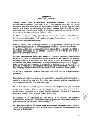 SECCION VI
Producción nacional
Art.- 97.- Espacio para la producción audiovisual nacional.- Los medios de
comunicación audiovisual, cuya señal es de origen nacional, destinarán de manera
progresiva, al menos el 60% de su programación diaria en el horario apto para todo
público, a ia difusión de contenidos de producción nacional. Este contenido de origen
nacional deberá incluir al menos un 10% de producción nacional independiente, calculado
en función de la programación total diaria del medio.
La difusión de contenidos de producción nacional que no puedan ser transmitidos en
horario apto para todo público será imputable a la cuota de pantalla que deben cumplir los
medios de comunicación audiovisual.
Para el cómputo del porcentaje destinado a la producción nacional y nacional
independiente se exceptuará el tiempo dedicado a publicidad o servicios de teieventa.
La cuota de pantalla para la producción nacional independiente se cumplirá con obras de
productores acreditados por la autoridad encargada del fomento del cine y de la
producción audiovisual nacional.
Art.- 98.- Producción de pubiicidad nacional.- La publicidad que se difunda en territorio
ecuatoriano a través de ios medios de comunicación deberá ser producida por personas
naturales o jurídicas ecuatorianas, cuya titularidad de la mayoría del paquete accionario
corresponda a personas ecuatorianas o extranjeros radicados legalmente en el Ecuador, y
cuya nómina para su realización y producción la constituyan ai menos un 80% de
personas de nacionalidad ecuatoriana o extranjeros legalmente radicados en el país. En
este porcentaje de nómina se incluirán las contrataciones de servicios profesionales.
Se prohíbe la importación de piezas publicitarias producidas fuera del país por empresas
extranjeras.
Para efectos de esta ley, se entiende por producción de publicidad a los comerciales de
televisión y cine, cuñas para radio, fotografías para publicidad estática, o cualquier otra
pieza audiovisual utilizada para fines publicitarios.
No podrá difundirse la publicidad que no cumpla con estas disposiciones, y se sancionará
a la persona natural o jurídica que ordena el pautaje con una multa equivalente al 50 % de
lo que hubiese recaudado por el pautaje de dicha publicidad. En caso de la publicidad
estática se multará a la empresa que difunde la publicidad.
Se exceptúa de lo establecido en este artículo a la publicidad de campañas
internacionales destinadas a promover el respeto y ejercicio de los derechos humanos, la
paz, la solidaridad y el desarrollo humano integral.
Art.- 99.- Concentración del espacio para ia producción nacional.- Un solo productor
no podrá concentrar más del 25% de la cuota horaria o de la cuota de adquisiciones de un
mismo canal de televisión.
35
 