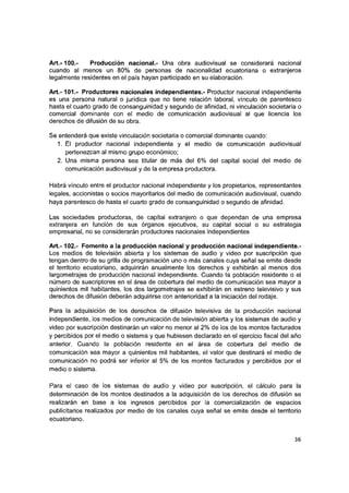 Art.-100.- Producción nacional.- Una obra audiovisual se considerará nacional
cuando ai menos un 80% de personas de nacionalidad ecuatoriana o extranjeros
legaimente residentes en el país hayan participado en su elaboración.
A lt.-101.- Productores nacionales independientes.- Productor nacional independiente
es una persona natural o jurídica que no tiene relación laboral, vínculo de parentesco
hasta ei cuarto grado de consanguinidad y segundo de afinidad, ni vinculación societaria o
comercial dominante con el medio de comunicación audiovisual al que licencia ios
derechos de difusión de su obra.
Se entenderá que existe vinculación societaria o comercial dominante cuando;
1. Ei productor nacional independiente y ei medio de comunicación audiovisual
pertenezcan al mismo grupo económico;
2. Una misma persona sea titular de más del 6% del capital social del medio de
comunicación audiovisual y de la empresa productora.
Habrá vínculo entre el productor nacional independiente y ios propietarios, representantes
legales, accionistas o socios mayoritarios del medio de comunicación audiovisual, cuando
haya parentesco de hasta ei cuarto grado de consanguinidad o segundo de afinidad.
Las sociedades productoras, de capital extranjero o que dependan de una empresa
extranjera en función de sus órganos ejecutivos, su capital social o su estrategia
empresarial, no se considerarán productores nacionales independientes
A rt.-102.- Fomento a la producción nacional y producción nacional independiente.-
Los medios de televisión abierta y ios sistemas de audio y video por suscripción que
tengan dentro de su grilla de programación uno o más canales cuya señal se emite desde
ei territorio ecuatoriano, adquirirán anualmente los derechos y exhibirán ai menos dos
largometrajes de producción nacional independiente. Cuando la población residente o el
número de suscriptores en el área de cobertura del medio de comunicación sea mayor a
quinientos mil habitantes, ios dos largometrajes se exhibirán en estreno televisivo y sus
derechos de difusión deberán adquirirse con anterioridad a la iniciación dei rodaje.
Para la adquisición de los derechos de difusión televisiva de ia producción nacional
independiente, los medios de comunicación de televisión abierta y ios sistemas de audio y
video por suscripción destinarán un valor no menor ai 2% de los de los montos facturados
y percibidos por el medio o sistema y que hubiesen declarado en el ejercicio fiscal del año
anterior. Cuando ia población residente en ei área de cobertura dei medio de
comunicación sea mayor a quinientos mil habitantes, ei valor que destinará el medio de
comunicación no podrá ser inferior ai 5% de ios montos facturados y percibidos por ei
medio o sistema.
Para el caso de los sistemas de audio y video por suscripción, el cálculo para la
determinación de los montos destinados a ia adquisición de los derechos de difusión se
realizarán en base a ios ingresos percibidos por la comercialización de espacios
publicitarios realizados por medio de los canales cuya señal se emite desde el territorio
ecuatoriano.
36
 