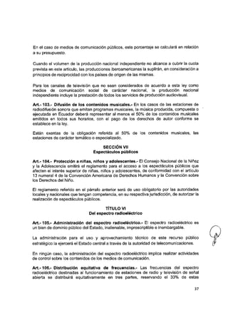 En el caso de medios de comunicación públicos, este porcentaje se calculará en relación
a su presupuesto.
Cuando ei volumen de la producción nacional independiente no alcance a cubrir la cuota
prevista en este artículo, las producciones iberoamericanas la suplirán, en consideración a
principios de reciprocidad con ios países de origen de las mismas.
Para los canales de televisión que no sean considerados de acuerdo a esta ley como
medios de comunicación social de carácter nacional, la producción nacional
independiente incluye la prestación de todos los servicios de producción audiovisual.
A rt.-103.- Difusión de los contenidos musicales.- En los casos de las estaciones de
radiodifusión sonora que emitan programas musicales, la música producida, compuesta o
ejecutada en Ecuador deberá representar al menos el 50% de los contenidos musicales
emitidos en todos sus horarios, con el pago de los derechos de autor conforme se
establece en la ley.
Están exentas de la obligación referida al 50% de los contenidos musicales, las
estaciones de carácter temático o especializado.
SECCIÓN Vil
Espectáculos públicos
A rt.-104.- Protección a niñas, niños y adolescentes.- Ei Consejo Nacional de la Niñez
y la Adolescencia emitirá el reglamento para el acceso a los espectáculos públicos que
afecten el interés superior de niñas, niños y adolescentes, de conformidad con ei artículo
13 numeral 4 de la Convención Americana de Derechos Humanos y la Convención sobre
los Derechos del Niño.
Ei reglamento referido en el párrafo anterior será de uso obligatorio por las autoridades
locales y nacionales que tengan competencia, en su respectiva jurisdicción, de autorizar la
realización de espectáculos públicos.
TÍTULO VI
Del espectro radioeléctrico
A rt.-105.- Administración dei espectro radioeléctrico.- Ei espectro radioeléctrico es
un bien de dominio público del Estado, inalienable, imprescriptible e inembargable.
La administración para el uso y aprovechamiento técnico de este recurso público
estratégico la ejercerá el Estado central a través de la autoridad de telecomunicaciones.
En ningún caso, la administración del espectro radioeléctrico implica realizar actividades
de control sobre los contenidos de los medios de comunicación.
A rt.-106.- Distribución equitativa de frecuencias.- Las frecuencias dei espectro
radioeléctrico destinadas ai funcionamiento de estaciones de radio y televisión de señal
abierta se distribuirá equitativamente en tres partes, reservando el 33% de estas
37
 