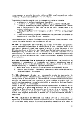 frecuencias para la operación de medios públicos, el 33% para la operación de medios
privados, y 34% para la operación de medios comunitarios.
Esta distribución se alcanzará de forma progresiva y principalmente mediante:
1. La asignación de las frecuencias todavía disponibles;
2. La reversión de frecuencias obtenidas iiegalmente, y su posterior redistribución;
3. La reversión de frecuencias por incumplimiento de las normas técnicas, jurídicas
para su funcionamiento o fines para ios que les fueron concesionadas, y su
posterior redistribución;
4. La distribución de frecuencias que regresan al Estado conforme a lo dispuesto por
la ley; y,
5. La distribución equitativa de frecuencias y señales que permitirá la digitalización de
los sistemas de transmisión de radio y televisión.
En todos estos casos, ia distribución de frecuencias priorizará al sector comunitario hasta
lograr la distribución equitativa que establece este artículo.
Art.-107.- Reconocimiento por inversión y experiencia acumuiadas.- Las personas
jurídicas o naturales concesionarias de las frecuencias de radio y televisión abierta, cuyo
plazo expiró, podrán concursar para obtener o renovar su propia frecuencia u otra
diferente respetando la distribución que haga la autoridad de telecomunicaciones para
medios privados y comunitarios. A estas personas se les reconocerá un puntaje adicional
equivalente al 20% de la puntuación total establecida en el correspondiente concurso
como reconocimiento a la experiencia e inversión acumulada en ia gestión de un medio
de comunicación.
Art.-108.- Modalidades para la adjudicación de concesiones.- La adjudicación de
concesiones o autorizaciones de frecuencias del espectro radioeiéctrico para el
funcionamiento de medios de comunicación es potestad exclusiva de ia autoridad de
telecomunicaciones y se hará bajo las siguientes modalidades:
1. Adjudicación directa de autorización de frecuencias para ios medios públicos.
2. Concurso público, abierto y transparente para la adjudicación de frecuencias para
los medios privados y comunitarios
A rt.-109.- Adjudicación directa.- La adjudicación directa de autorización de
frecuencias del espectro radioeiéctrico para ei funcionamiento de medios de comunicación
social públicos se realizará previo ei cumplimiento de los requisitos establecidos por la
autoridad de telecomunicaciones mediante el correspondiente reglamento que, sin
perjuicio de otros requisitos, necesariamente incluirá ia presentación de la planificación
estratégica del medio de comunicación.
En caso de que dos o más instituciones del sector público soliciten la autorización de una
misma frecuencia, la adjudicación se definirá por ei informe vinculante del Consejo de
Regulación y Desarrollo de la Comunicación en el que, previo a la evaluación de la
planificación estratégica de los respectivos medios de comunicación, se definirá a quien
de ellos debe otorgarse la concesión de acuerdo con una priorización social, territorial e
institucional.
A rt.-110.- Adjudicación por concurso para medios privados y comunitarios.- La
adjudicación de frecuencias del espectro radioeiéctrico para ei funcionamiento de medios
de comunicación social privados y comunitarios de radio y televisión de señal abierta se
38
 