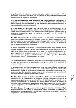 el funcionamiento de estaciones matrices, las cuales recibirán una puntuación adicionai
equivalente al 20% de la puntuación totai del concurso en relación a las solicitudes para ei
funcionamiento de estaciones repetidoras.
A rt.-1 1 5 .-Autorizaciones para repetidoras de medios públicos nacionales.- La
autoridad de telecomunicaciones reservará dei tercio de frecuencias asignadas a los
medios públicos ei número necesario de frecuencias para que operen las repetidoras de
los medios públicos de aicance nacional.
A rt.-116.- Plazo de concesión.- La concesión para ei aprovechamiento de ias
frecuencias de radio y teievisión se realizará por el plazo de quince años y será renovable
para el mismo concesionario por una vez mediante concesión directa, debiendo para las
posteriores renovaciones ganar el concurso organizado por la autoridad de
teiecomunicaciones.
A rt.-117.- Intransferibilidad de ias concesiones.- Las concesiones de frecuencias que
sean adjudicadas a cualquier persona naturai o jurídica para el funcionamiento de medios
de comunicación no forman parte de su patrimonio, y por lo tanto está prohibido todo acto
que esté orientado a que otra persona naturai o jurídica distinta disfrute o se beneficie del
uso de dichas concesiones de frecuencias.
Si aiguna persona naturai o jurídica, usando cualquier formato iegai, pretende vender,
revender, trasiadar, transferir o alquilar las concesiones de frecuencias otorgadas en su
favor por el Estado, tales transacciones serán nulas y no generan ningún derecho para
quien supuestamente las adquiere; por el contrario, esto será causa suficiente para que
ias concesiones queden inmediatamente revocadas y ias frecuencias
concesionadas vueivan a ia administración dei Estado.
Los propietarios de las acciones de la persona jurídica concesionaria, no podrán transferir
o ceder sus acciones sin la autorización previa y por escrito de ia autoridad de
teiecomunicaciones.
El beneficiario de ia concesión deberá además pagar una muita al Estado equivalente al
50% de todo lo que hubiese obtenido o pactado obtener por ia supuesta venta,
transferencia o alquiler de la frecuencia concesionada, sin perjuicio de responder civil y
penalmente por los perjuicios ocasionados a los particulares que aparentemente
adquirirían derechos por estas transacciones iiegaies.
A rt.-118.- Concesiones al sector comunitario.- Dado que ias concesiones de
frecuencias para ei funcionamiento de estaciones de radio y televisión comunitarias se
otorgan a organizaciones con personería jurídica y sin finaiidad de lucro, cuyos directorios
cambian periódicamente, se estabiece que dicho cambio no afecta el derecho de
concesión que ia organización ha adquirido al ganar el correspondiente concurso público,
ni puede interpretarse como una transferencia de ia concesión de unas a otras personas
A rt.-119.- Enlaces de programación.- Para asegurar la comunicación intercuitural y la
integración nacionai, ios medios de comunicación podrán constituirse, sin necesidad de
autorización, en redes eventuaies o permanentes que iibremente compartan una misma
programación hasta por dos horas diarias.
41
 