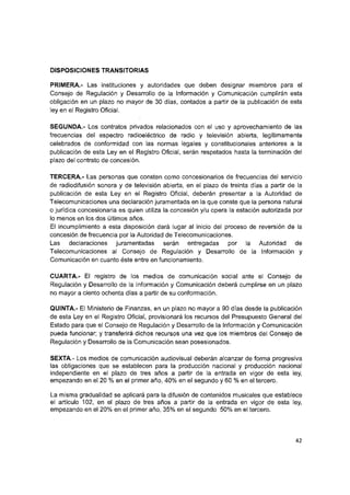DISPOSICIONES TRANSITORIAS
PRIMERA.- Las instituciones y autoridades que deben designar miembros para el
Consejo de Regulación y Desarrollo de la Información y Comunicación cumplirán esta
obligación en un plazo no mayor de 30 días, contados a partir de la publicación de esta
ley en el Registro Oficial.
SEGUNDA.- Los contratos privados relacionados con el uso y aprovechamiento de las
frecuencias del espectro radioeléctrico de radio y televisión abierta, legítimamente
celebrados de conformidad con las normas legales y constitucionales anteriores a la
publicación de esta Ley en el Registro Oficial, serán respetados hasta la terminación del
plazo del contrato de concesión,
TERCERA.- Las personas que consten como concesionarios de frecuencias del servicio
de radiodifusión sonora y de televisión abierta, en el plazo de treinta días a partir de la
publicación de esta Ley en el Registro Oficial, deberán presentar a la Autoridad de
Telecomunicaciones una declaración juramentada en la que conste que la persona natural
o jurídica concesionaria es quien utiliza ia concesión y/u opera ia estación autorizada por
io menos en los dos últimos años.
Ei incumplimiento a esta disposición dará lugar ai inicio del proceso de reversión de la
concesión de frecuencia por la Autoridad de Telecomunicaciones.
Las declaraciones juramentadas serán entregadas por la Autoridad de
Telecomunicaciones al Consejo de Regulación y Desarrollo de la Información y
Comunicación en cuanto éste entre en funcionamiento.
CUARTA.- Ei registro de los medios de comunicación social ante el Consejo de
Regulación y Desarrollo de la Información y Comunicación deberá cumplirse en un plazo
no mayor a ciento ochenta días a partir de su conformación.
QUINTA.- El Ministerio de Finanzas, en un plazo no mayor a 90 días desde la publicación
de esta Ley en ei Registro Oficial, provisionará los recursos del Presupuesto General del
Estado para que el Consejo de Regulación y Desarrollo de la Información y Comunicación
pueda funcionar; y transferirá dichos recursos una vez que los miembros del Consejo de
Regulación y Desarrollo de la Comunicación sean posesionados.
SEXTA.- Los medios de comunicación audiovisual deberán alcanzar de forma progresiva
las obligaciones que se establecen para la producción nacional y producción nacional
independiente en el plazo de tres años a partir de la entrada en vigor de esta ley,
empezando en el 20 % en el primer año, 40% en el segundo y 60 % en el tercero.
La misma gradualidad se aplicará para la difusión de contenidos musicales que establece
el artículo 102, en el plazo de tres años a partir de la entrada en vigor de esta ley,
empezando en el 20% en el primer año, 35% en el segundo 50% en el tercero.
42
 