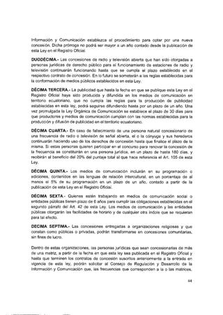 Información y Comunicación establezca el procedimiento para optar por una nueva
concesión. Dicha prórroga no podrá ser mayor a un año contado desde la publicación de
esta Ley en el Registro Oficiai.
DUODÉCIMA.- Las concesiones de radio y televisión abierta que han sido otorgadas a
personas jurídicas de derecho púbiico para el funcionamiento de estaciones de radio y
televisión continuarán funcionando hasta que se cumpla el plazo establecido en el
respectivo contrato de concesión. En lo futuro se someterán a las reglas establecidas para
ia conformación de medios públicos establecidos en esta Ley.
DÉCIMA TERCERA.- La publicidad que hasta la fecha en que se publique esta Ley en el
Registro Oficial haya sido producida y difundida en los medios de comunicación en
territorio ecuatoriano, que no cumpla las reglas para la producción de publicidad
establecidas en esta ley, podrá seguirse difundiendo hasta por un plazo de un año. Una
vez promulgada la Ley Orgánica de Comunicación se establece el plazo de 30 días para
que productores y medios de comunicación cumplan con las normas establecidas para la
producción y difusión de publicidad en el territorio ecuatoriano.
DÉCIMA CUARTA.- En caso de fallecimiento de una persona natural concesionario de
una frecuencia de radio o televisión de señal abierta, el o la cónyuge y sus herederos
continuarán haciendo uso de los derechos de concesión hasta que finalice el plazo de la
misma. Si estas personas quieren participar en el concurso para renovar la concesión de
la frecuencia se constituirán en una persona jurídica, en un plazo de hasta 180 días, y
recibirán el beneficio del 20% del puntaje total al que hace referencia el Art. 105 de esta
Ley.
DÉCIMA QUINTA.- Los medios de comunicación incluirán en su programación o
ediciones, contenidos en las lenguas de relación intercultural, en un porcentaje de al
menos el 5% de su programación en un plazo de un año, contado a partir de la
publicación de esta Ley en el Registro Oficial.
DÉCIMA SEXTA.- Quienes estén trabajando en medios de comunicación social o
entidades públicas tienen plazo de 6 años para cumplir las obligaciones establecidas en el
segundo párrafo del Art. 42 de esta Ley. Los medios de comunicación y las entidades
públicas otorgarán las facilidades de horario y de cualquier otra índole que se requieran
para tal efecto.
DECIMA SEPTIMA.- Las concesiones entregadas a organizaciones religiosas y que
constan como públicas o privadas, podrán transformarse en concesiones comunitarias,
sin fines de lucro.
Dentro de estas organizaciones, las personas jurídicas que sean concesionarias de más
de una matriz, a partir de la fecha en que esta ley sea publicada en el Registro Oficial y
hasta que terminen los contratos de concesión suscritos anteriormente a la entrada en
vigencia de esta ley, podrán solicitar al Consejo de Regulación y Desarrollo de la
Información y Comunicación que, ias frecuencias que corresponden a la o las matrices,
44
 