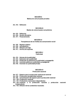 SECCION II
Medios de comunicación privados
Art.- 84.- Definición
SECCION III
Medios de comunicación comunitarios
Art.- 85.- Definición
Alt.- 86.- Acción afirmativa
Alt.- 87.- Financiamiento
SECCION IV
Transparencia de los medios de comunicación social
Alt.- 88.- Registro público
Alt.- 89.- Actualización.-
Ait.- 90.- Difusión de tiraje
Alt.- 91.- Archivo de soportes
SECCION V
Publicidad
Art. 92.-
Art. 93.-
Art. 94.-
Art. 95.-
Art. 96.-
Actores de la publicidad
Extensión de la publicidad
Protección de derechos en publicidad y propaganda
Inversión pública en publicidad y propaganda
Inversión en publicidad privada
SECCION VI
Producción nacional
Alt.- 97.- Espacio para la producción audiovisual nacional
Alt.- 98.- Producción de publicidad nacional
Alt.- 99.- Concentración del espacio para la producción nacional
Alt.-100.-Producción nacional
Alt.-101.-Productores nacionales independientes
Alt.-102.-Fomento a la producción nacional y producción nacional
independiente
Alt.-103.-Difusión de los contenidos musicales
 