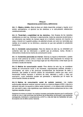 TÍTULO I
Disposiciones preliminares y definiciones
A rt.-1.- Objeto y ámbito.- Esta ley tiene por objeto desarrollar, proteger y regular, en el
ámbito administrativo, el ejercicio de los derechos a la comunicación establecidos
constitucionalmente.
Art.- 2.- Titularidad y exigibilidad de los derechos.- Son titulares de ios derechos
establecidos en esta Ley, individual o colectivamente, todas las personas ecuatorianas y
ios extranjeros que residen de manera regular en el territorio nacional, sin importar su
cargo o función en la gestión pública o la actividad privada,así como ios nacionales que
residen en el exterior en ios términos y alcances en que sea aplicable laJurisdicción
ecuatoriana.
Art.- 3.- Contenido comunicacional.- Para ios efectos de esta ley, se entenderá por
contenido todo tipo de información u opinión que se produzca, reciba, difunda e
intercambie a través de ios medios de comunicación social.
Art.- 4.- Contenidos personales en internet.- Esta ley no regula la información u opinión
que de modo personal se emita a través de internet. Esta disposición no excluye las
acciones penales o civiles a las que haya lugar por las infracciones a otras leyes que se
cometan a través del internet.
Art.- 5.- Medios de comunicación social.- Para efectos de esta ley, se consideran
medios de comunicación social a las empresas, organizaciones públicas, privadas y
comunitarias, así como a las personas concesionarias de frecuencias de radio y
televisión, que prestan el servicio público de comunicación masiva que usan como
herramienta medios impresos o servicios de radio, televisión y audio y vídeo por
suscripción, cuyos contenidos pueden ser generados o replicados por el medio de
comunicación a través de internet.
Art.- 6.- Medios de comunicación social de carácter nacional.- Los medios
audiovisuales adquieren carácter nacional cuando su cobertura llegue al 30% o más de la
población del país, de acuerdo al último censo nacional; o, si el sistema está conformado
por una matriz y seis o más repetidoras cuya cobertura alcance poblaciones de dos o más
regiones naturales del país.
Adquieren la misma condición los medios impresos nacionales siempre que la publicación
circule en una o más provincias del territorio de la República del Ecuador cuya población
corresponda, individual o conjuntamente, al 30 % o más del total de habitantes del país,
de acuerdo con el último censo nacional.
 