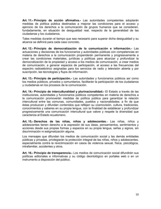 10
Art. 11.- Principio de acción afirmativa.- Las autoridades competentes adoptarán
medidas de política pública destinadas a mejorar las condiciones para el acceso y
ejercicio de los derechos a la comunicación de grupos humanos que se consideren,
fundadamente, en situación de desigualdad real, respecto de la generalidad de las
ciudadanas y los ciudadanos.
Tales medidas durarán el tiempo que sea necesario para superar dicha desigualdad y su
alcance se definirá para cada caso concreto.
Art. 12.- Principio de democratización de la comunicación e información.- Las
actuaciones y decisiones de los funcionarios y autoridades públicas con competencias en
materia de derechos a la comunicación propenderán permanente y progresivamente a
crear las condiciones materiales, jurídicas y políticas para alcanzar y profundizar la
democratización de la propiedad y acceso a los medios de comunicación, a crear medios
de comunicación, a generar espacios de participación, al acceso a las frecuencias del
espectro radioeléctrico asignadas para los servicios de radio y televisión abierta y por
suscripción, las tecnologías y flujos de información.
Art. 13.- Principio de participación.- Las autoridades y funcionarios públicos así como
los medios públicos, privados y comunitarios, facilitarán la participación de los ciudadanos
y ciudadanas en los procesos de la comunicación.
Art. 14.- Principio de interculturalidad y plurinacionalidad.- El Estado a través de las
instituciones, autoridades y funcionarios públicos competentes en materia de derechos a
la comunicación promoverán medidas de política pública para garantizar la relación
intercultural entre las comunas, comunidades, pueblos y nacionalidades; a fin de que
éstas produzcan y difundan contenidos que reflejen su cosmovisión, cultura, tradiciones,
conocimientos y saberes en su propia lengua, con la finalidad de establecer y profundizar
progresivamente una comunicación intercultural que valore y respete la diversidad que
caracteriza al Estado ecuatoriano.
Art. 15.- Derechos de las niñas, niños y adolescentes.- Las niñas, niños y
adolescentes tienen derecho a la expresión de sus ideas, pensamientos, sentimientos y
acciones desde sus propias formas y espacios en su propia lengua, señas y signos, sin
discriminación ni estigmatización alguna.
Los mensajes que difundan los medios de comunicación social y las demás entidades
públicas y privadas, privilegiarán la protección integral de las niñas, niños y adolescentes,
especialmente contra la revictimización en casos de violencia sexual, física, psicológica,
intrafamiliar, accidentes y otros.
Art. 16.- Principio de transparencia.- Los medios de comunicación social difundirán sus
políticas editoriales e informativas y su código deontológico en portales web o en un
instrumento a disposición del público.
 