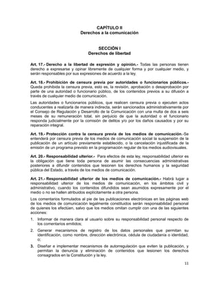 11
CAPÍTULO II
Derechos a la comunicación
SECCIÓN I
Derechos de libertad
Art. 17.- Derecho a la libertad de expresión y opinión.- Todas las personas tienen
derecho a expresarse y opinar libremente de cualquier forma y por cualquier medio, y
serán responsables por sus expresiones de acuerdo a la ley.
Art. 18.- Prohibición de censura previa por autoridades o funcionarios públicos.-
Queda prohibida la censura previa, esto es, la revisión, aprobación o desaprobación por
parte de una autoridad o funcionario público, de los contenidos previos a su difusión a
través de cualquier medio de comunicación.
Las autoridades o funcionarios públicos, que realicen censura previa o ejecuten actos
conducentes a realizarla de manera indirecta, serán sancionados administrativamente por
el Consejo de Regulación y Desarrollo de la Comunicación con una multa de dos a seis
meses de su remuneración total, sin perjuicio de que la autoridad o el funcionario
responda judicialmente por la comisión de delitos y/o por los daños causados y por su
reparación integral.
Art. 19.- Protección contra la censura previa de los medios de comunicación.-Se
entenderá por censura previa de los medios de comunicación social la suspensión de la
publicación de un artículo previamente establecido, o la cancelación injustificada de la
emisión de un programa previsto en la programación regular de los medios audiovisuales.
Art. 20.- Responsabilidad ulterior.- Para efectos de esta ley, responsabilidad ulterior es
la obligación que tiene toda persona de asumir las consecuencias administrativas
posteriores a difundir contenidos que lesionen los derechos humanos y la seguridad
pública del Estado, a través de los medios de comunicación.
Art. 21.- Responsabilidad ulterior de los medios de comunicación.- Habrá lugar a
responsabilidad ulterior de los medios de comunicación, en los ámbitos civil y
administrativo, cuando los contenidos difundidos sean asumidos expresamente por el
medio o no se hallen atribuidos explícitamente a otra persona.
Los comentarios formulados al pie de las publicaciones electrónicas en las páginas web
de los medios de comunicación legalmente constituidos serán responsabilidad personal
de quienes los efectúen, salvo que los medios omitan cumplir con una de las siguientes
acciones:
1. Informar de manera clara al usuario sobre su responsabilidad personal respecto de
los comentarios emitidos;
2. Generar mecanismos de registro de los datos personales que permitan su
identificación, como nombre, dirección electrónica, cédula de ciudadanía o identidad,
o;
3. Diseñar e implementar mecanismos de autorregulación que eviten la publicación, y
permitan la denuncia y eliminación de contenidos que lesionen los derechos
consagrados en la Constitución y la ley.
 