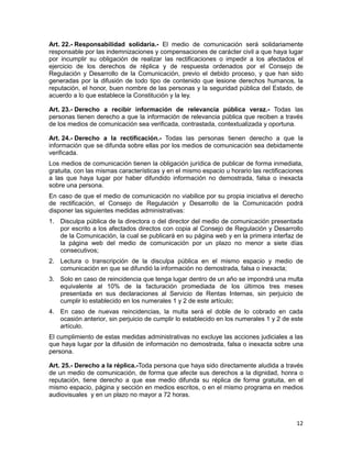 12
Art. 22.- Responsabilidad solidaria.- El medio de comunicación será solidariamente
responsable por las indemnizaciones y compensaciones de carácter civil a que haya lugar
por incumplir su obligación de realizar las rectificaciones o impedir a los afectados el
ejercicio de los derechos de réplica y de respuesta ordenados por el Consejo de
Regulación y Desarrollo de la Comunicación, previo el debido proceso, y que han sido
generadas por la difusión de todo tipo de contenido que lesione derechos humanos, la
reputación, el honor, buen nombre de las personas y la seguridad pública del Estado, de
acuerdo a lo que establece la Constitución y la ley.
Art. 23.- Derecho a recibir información de relevancia pública veraz.- Todas las
personas tienen derecho a que la información de relevancia pública que reciben a través
de los medios de comunicación sea verificada, contrastada, contextualizada y oportuna.
Art. 24.- Derecho a la rectificación.- Todas las personas tienen derecho a que la
información que se difunda sobre ellas por los medios de comunicación sea debidamente
verificada.
Los medios de comunicación tienen la obligación jurídica de publicar de forma inmediata,
gratuita, con las mismas características y en el mismo espacio u horario las rectificaciones
a las que haya lugar por haber difundido información no demostrada, falsa o inexacta
sobre una persona.
En caso de que el medio de comunicación no viabilice por su propia iniciativa el derecho
de rectificación, el Consejo de Regulación y Desarrollo de la Comunicación podrá
disponer las siguientes medidas administrativas:
1. Disculpa pública de la directora o del director del medio de comunicación presentada
por escrito a los afectados directos con copia al Consejo de Regulación y Desarrollo
de la Comunicación, la cual se publicará en su página web y en la primera interfaz de
la página web del medio de comunicación por un plazo no menor a siete días
consecutivos;
2. Lectura o transcripción de la disculpa pública en el mismo espacio y medio de
comunicación en que se difundió la información no demostrada, falsa o inexacta;
3. Solo en caso de reincidencia que tenga lugar dentro de un año se impondrá una multa
equivalente al 10% de la facturación promediada de los últimos tres meses
presentada en sus declaraciones al Servicio de Rentas Internas, sin perjuicio de
cumplir lo establecido en los numerales 1 y 2 de este artículo;
4. En caso de nuevas reincidencias, la multa será el doble de lo cobrado en cada
ocasión anterior, sin perjuicio de cumplir lo establecido en los numerales 1 y 2 de este
artículo.
El cumplimiento de estas medidas administrativas no excluye las acciones judiciales a las
que haya lugar por la difusión de información no demostrada, falsa o inexacta sobre una
persona.
Art. 25.- Derecho a la réplica.-Toda persona que haya sido directamente aludida a través
de un medio de comunicación, de forma que afecte sus derechos a la dignidad, honra o
reputación, tiene derecho a que ese medio difunda su réplica de forma gratuita, en el
mismo espacio, página y sección en medios escritos, o en el mismo programa en medios
audiovisuales y en un plazo no mayor a 72 horas.
 