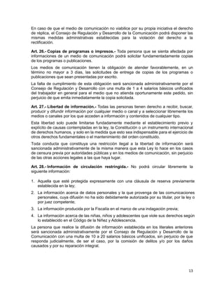 13
En caso de que el medio de comunicación no viabilice por su propia iniciativa el derecho
de réplica, el Consejo de Regulación y Desarrollo de la Comunicación podrá disponer las
mismas medidas administrativas establecidas para la violación del derecho a la
rectificación.
Art. 26.- Copias de programas o impresos.- Toda persona que se sienta afectada por
informaciones de un medio de comunicación podrá solicitar fundamentadamente copias
de los programas o publicaciones.
Los medios de comunicación tienen la obligación de atender favorablemente, en un
término no mayor a 3 días, las solicitudes de entrega de copias de los programas o
publicaciones que sean presentadas por escrito.
La falta de cumplimiento de esta obligación será sancionada administrativamente por el
Consejo de Regulación y Desarrollo con una multa de 1 a 4 salarios básicos unificados
del trabajador en general para el medio que no atienda oportunamente este pedido, sin
perjuicio de que emita inmediatamente la copia solicitada.
Art. 27.- Libertad de información.- Todas las personas tienen derecho a recibir, buscar,
producir y difundir información por cualquier medio o canal y a seleccionar libremente los
medios o canales por los que acceden a información y contenidos de cualquier tipo.
Esta libertad solo puede limitarse fundadamente mediante el establecimiento previo y
explícito de causas contempladas en la ley, la Constitución o un instrumento internacional
de derechos humanos, y solo en la medida que esto sea indispensable para el ejercicio de
otros derechos fundamentales o el mantenimiento del orden constituido.
Toda conducta que constituya una restricción ilegal a la libertad de información será
sancionada administrativamente de la misma manera que esta Ley lo hace en los casos
de censura previa por autoridades públicas y en los medios de comunicación, sin perjuicio
de las otras acciones legales a las que haya lugar.
Art. 28.- Información de circulación restringida.- No podrá circular libremente la
siguiente información:
1. Aquella que esté protegida expresamente con una cláusula de reserva previamente
establecida en la ley;
2. La información acerca de datos personales y la que provenga de las comunicaciones
personales, cuya difusión no ha sido debidamente autorizada por su titular, por la ley o
por juez competente;
3. La información producida por la Fiscalía en el marco de una indagación previa;
4. La información acerca de las niñas, niños y adolescentes que viole sus derechos según
lo establecido en el Código de la Niñez y Adolescencia.
La persona que realice la difusión de información establecida en los literales anteriores
será sancionada administrativamente por el Consejo de Regulación y Desarrollo de la
Comunicación con una multa de 10 a 20 salarios básicos unificados, sin perjuicio de que
responda judicialmente, de ser el caso, por la comisión de delitos y/o por los daños
causados y por su reparación integral.
 