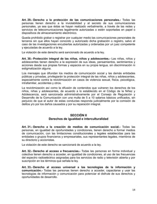 14
Art. 29.- Derecho a la protección de las comunicaciones personales.- Todas las
personas tienen derecho a la inviolabilidad y al secreto de sus comunicaciones
personales, ya sea que éstas se hayan realizado verbalmente, a través de las redes y
servicios de telecomunicaciones legalmente autorizadas o estén soportadas en papel o
dispositivos de almacenamiento electrónico.
Queda prohibido grabar o registrar por cualquier medio las comunicaciones personales de
terceros sin que ellos hayan conocido y autorizado dicha grabación o registro, salvo el
caso de las investigaciones encubiertas autorizadas y ordenadas por un juez competente
y ejecutadas de acuerdo a la ley.
La violación de este derecho será sancionado de acuerdo a la ley.
Art. 30.- Protección integral de las niñas, niños y adolescentes.- Las niñas, niños y
adolescentes tienen derecho a la expresión de sus ideas, pensamientos, sentimientos y
acciones desde sus propias formas y espacios en su propia lengua, sin discriminación ni
estigmatización alguna.
Los mensajes que difundan los medios de comunicación social y las demás entidades
públicas y privadas, privilegiarán la protección integral de las niñas, niños y adolescentes,
especialmente contra la revictimización en casos de violencia sexual, física, psicológica,
intrafamiliar, accidentes y otros.
La revictimización así como la difusión de contenidos que vulneren los derechos de los
niños, niñas y adolescentes, de acuerdo a lo establecido en el Código de la Niñez y
Adolescencia, será sancionada administrativamente por el Consejo de Regulación y
Desarrollo de la Comunicación con una multa de 5 a 10 salarios básicos unificados, sin
perjuicio de que el autor de estas conductas responda judicialmente por la comisión de
delitos y/o por los daños causados y por su reparación integral.
SECCIÓN II
Derechos de igualdad e interculturalidad
Art. 31.- Derecho a la creación de medios de comunicación social.- Todas las
personas, en igualdad de oportunidades y condiciones, tienen derecho a formar medios
de comunicación, con las limitaciones constitucionales y legales establecidas para las
entidades o grupos financieros y empresariales, sus representantes legales, miembros de
su directorio y accionistas.
La violación de este derecho se sancionará de acuerdo a la ley.
Art. 32.- Derecho al acceso a frecuencias.- Todas las personas en forma individual y
colectiva tienen derecho a acceder, en igualdad de condiciones, al uso de las frecuencias
del espectro radioeléctrico asignadas para los servicios de radio y televisión abierta y por
suscripción en los términos que señala la ley.
Art. 33.- Derecho al acceso universal a las tecnologías de la información y
comunicación.- Todas las personas tienen derecho a acceder, capacitarse y usar las
tecnologías de información y comunicación para potenciar el disfrute de sus derechos y
oportunidades de desarrollo.
 