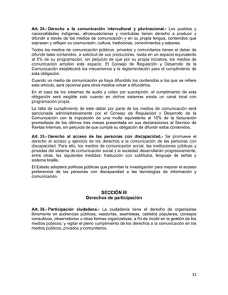 15
Art. 34.- Derecho a la comunicación intercultural y plurinacional.- Los pueblos y
nacionalidades indígenas, afroecuatorianas y montubias tienen derecho a producir y
difundir a través de los medios de comunicación y en su propia lengua, contenidos que
expresen y reflejen su cosmovisión, cultura, tradiciones, conocimientos y saberes.
Todos los medios de comunicación públicos, privados y comunitarios tienen el deber de
difundir tales contenidos, a solicitud de sus productores, hasta en un espacio equivalente
al 5% de su programación, sin perjuicio de que por su propia iniciativa, los medios de
comunicación amplíen este espacio. El Consejo de Regulación y Desarrollo de la
Comunicación establecerá los mecanismos y la reglamentación para el cumplimiento de
esta obligación.
Cuando un medio de comunicación ya haya difundido los contenidos a los que se refiere
este artículo, será opcional para otros medios volver a difundirlos.
En el caso de los sistemas de audio y vídeo por suscripción, el cumplimiento de esta
obligación será exigible solo cuando en dichos sistemas exista un canal local con
programación propia.
La falta de cumplimiento de este deber por parte de los medios de comunicación será
sancionada administrativamente por el Consejo de Regulación y Desarrollo de la
Comunicación con la imposición de una multa equivalente al 10% de la facturación
promediada de los últimos tres meses presentada en sus declaraciones al Servicio de
Rentas Internas, sin perjuicio de que cumpla su obligación de difundir estos contenidos.
Art. 35.- Derecho al acceso de las personas con discapacidad.- Se promueve el
derecho al acceso y ejercicio de los derechos a la comunicación de las personas con
discapacidad. Para ello, los medios de comunicación social, las instituciones públicas y
privadas del sistema de comunicación social y la sociedad desarrollarán progresivamente,
entre otras, las siguientes medidas: traducción con subtítulos, lenguaje de señas y
sistema braille.
El Estado adoptará políticas públicas que permitan la investigación para mejorar el acceso
preferencial de las personas con discapacidad a las tecnologías de información y
comunicación.
SECCIÓN III
Derechos de participación
Art. 36.- Participación ciudadana.- La ciudadanía tiene el derecho de organizarse
libremente en audiencias públicas, veedurías, asambleas, cabildos populares, consejos
consultivos, observatorios u otras formas organizativas, a fin de incidir en la gestión de los
medios públicos; y vigilar el pleno cumplimiento de los derechos a la comunicación en los
medios públicos, privados y comunitarios.
 