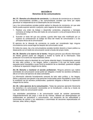 16
SECCIÓN IV
Derechos de los comunicadores
Art. 37.- Derecho a la cláusula de conciencia.- La cláusula de conciencia es un derecho
de los comunicadores sociales y las comunicadoras sociales que tiene por objeto
garantizar la independencia en el desempeño de sus funciones.
Las y los comunicadores sociales podrán aplicar la cláusula de conciencia, sin que este
hecho pueda suponer sanción o perjuicio, para negarse de manera motivada a:
1. Realizar una orden de trabajo o desarrollar contenidos, programas y mensajes
contrarios al Código de Ética del medio de comunicación o a los principios éticos de la
comunicación;
2. Suscribir un texto del que son autores, cuando éste haya sido modificado por un
superior en contravención al Código de Ética del medio de comunicación o a los
principios éticos de la comunicación.
El ejercicio de la cláusula de conciencia no puede ser considerado bajo ninguna
circunstancia como causal legal de despido del comunicador social.
En todos los casos, las y los comunicadores sociales tendrán derecho a hacer público su
desacuerdo con el medio de comunicación social a través del propio medio.
Art. 38.- Derecho a la reserva de la fuente.- Ninguna persona que difunda información
de interés general podrá ser obligada a revelar la fuente de la información. Esta
protección no le exime de responsabilidad ulterior.
La información sobre la identidad de una fuente obtenida ilegal y forzadamente carecerá
de todo valor jurídico; y, los riesgos, daños y perjuicios a los que tal fuente quede
expuesta serán imputables a quien forzó la revelación de su identidad, quedando obligado
a efectuar la reparación integral de los daños.
Art. 39.- Derecho a mantener el secreto profesional.- Ninguna persona que realice
actividades de comunicación social podrá ser obligada a revelar los secretos confiados a
ella en el marco del ejercicio de estas actividades.
La información obtenida forzadamente carecerá de todo valor jurídico; y, los riesgos,
daños y perjuicios que genere a las personas involucradas serán imputables a quien forzó
la revelación de los secretos profesionales, quedando obligada a efectuar la reparación
integral de los daños.
Art. 40.- Libre ejercicio de la comunicación.- Todas las personas ejercerán libremente
los derechos a la comunicación reconocidos en la Constitución y esta ley a través de
cualquier medio de comunicación social.
Las actividades periodísticas o de comunicación social de carácter permanente,
independientemente del cargo o nivel de las mismas, deberán ser desempeñadas por
profesionales en periodismo o comunicación, con excepción de los editorialistas y
columnistas de opinión y los redactores o columnistas de secciones especializadas en
ciencias, artes, letras y religión.
 