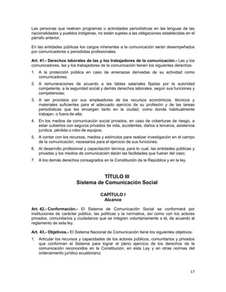 17
Las personas que realicen programas o actividades periodísticas en las lenguas de las
nacionalidades y pueblos indígenas, no están sujetas a las obligaciones establecidas en el
párrafo anterior.
En las entidades públicas los cargos inherentes a la comunicación serán desempeñados
por comunicadores o periodistas profesionales.
Art. 41.- Derechos laborales de las y los trabajadores de la comunicación.- Las y los
comunicadores, las y los trabajadores de la comunicación tienen los siguientes derechos:
1. A la protección pública en caso de amenazas derivadas de su actividad como
comunicadores;
2. A remuneraciones de acuerdo a las tablas salariales fijadas por la autoridad
competente, a la seguridad social y demás derechos laborales, según sus funciones y
competencias;
3. A ser provistos por sus empleadores de los recursos económicos, técnicos y
materiales suficientes para el adecuado ejercicio de su profesión y de las tareas
periodísticas que les encargan tanto en la ciudad, como donde habitualmente
trabajan, o fuera de ella;
4. En los medios de comunicación social privados, en caso de coberturas de riesgo, a
estar cubiertos con seguros privados de vida, accidentes, daños a terceros, asistencia
jurídica, pérdida o robo de equipos;
5. A contar con los recursos, medios y estímulos para realizar investigación en el campo
de la comunicación, necesarios para el ejercicio de sus funciones;
6. Al desarrollo profesional y capacitación técnica; para lo cual, las entidades públicas y
privadas y los medios de comunicación darán las facilidades que fueran del caso;
7. A los demás derechos consagrados en la Constitución de la República y en la ley.
TÍTULO III
Sistema de Comunicación Social
CAPÍTULO I
Alcance
Art. 42.- Conformación.- El Sistema de Comunicación Social se conformará por
instituciones de carácter público, las políticas y la normativa, así como con los actores
privados, comunitarios y ciudadanos que se integren voluntariamente a él, de acuerdo al
reglamento de esta ley.
Art. 43.- Objetivos.- El Sistema Nacional de Comunicación tiene los siguientes objetivos:
1. Articular los recursos y capacidades de los actores públicos, comunitarios y privados
que conforman el Sistema para lograr el pleno ejercicio de los derechos de la
comunicación reconocidos en la Constitución, en esta Ley y en otras normas del
ordenamiento jurídico ecuatoriano;
 