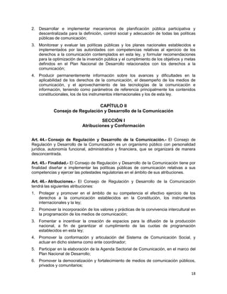 18
2. Desarrollar e implementar mecanismos de planificación pública participativa y
descentralizada para la definición, control social y adecuación de todas las políticas
públicas de comunicación;
3. Monitorear y evaluar las políticas públicas y los planes nacionales establecidos e
implementados por las autoridades con competencias relativas al ejercicio de los
derechos a la comunicación contemplados en esta ley, y formular recomendaciones
para la optimización de la inversión pública y el cumplimiento de los objetivos y metas
definidos en el Plan Nacional de Desarrollo relacionados con los derechos a la
comunicación;
4. Producir permanentemente información sobre los avances y dificultades en la
aplicabilidad de los derechos de la comunicación, el desempeño de los medios de
comunicación, y el aprovechamiento de las tecnologías de la comunicación e
información, teniendo como parámetros de referencia principalmente los contenidos
constitucionales, los de los instrumentos internacionales y los de esta ley.
CAPÍTULO II
Consejo de Regulación y Desarrollo de la Comunicación
SECCIÓN I
Atribuciones y Conformación
Art. 44.- Consejo de Regulación y Desarrollo de la Comunicación.- El Consejo de
Regulación y Desarrollo de la Comunicación es un organismo público con personalidad
jurídica, autonomía funcional, administrativa y financiera, que se organizará de manera
desconcentrada.
Art. 45.- Finalidad.- El Consejo de Regulación y Desarrollo de la Comunicación tiene por
finalidad diseñar e implementar las políticas públicas de comunicación relativas a sus
competencias y ejercer las potestades regulatorias en el ámbito de sus atribuciones.
Art. 46.- Atribuciones.- El Consejo de Regulación y Desarrollo de la Comunicación
tendrá las siguientes atribuciones:
1. Proteger y promover en el ámbito de su competencia el efectivo ejercicio de los
derechos a la comunicación establecidos en la Constitución, los instrumentos
internacionales y la ley;
2. Promover la incorporación de los valores y prácticas de la convivencia intercultural en
la programación de los medios de comunicación;
3. Fomentar e incentivar la creación de espacios para la difusión de la producción
nacional, a fin de garantizar el cumplimiento de las cuotas de programación
establecidos en esta ley;
4. Promover la conformación y articulación del Sistema de Comunicación Social, y
actuar en dicho sistema como ente coordinador;
5. Participar en la elaboración de la Agenda Sectorial de Comunicación, en el marco del
Plan Nacional de Desarrollo;
6. Promover la democratización y fortalecimiento de medios de comunicación públicos,
privados y comunitarios;
 