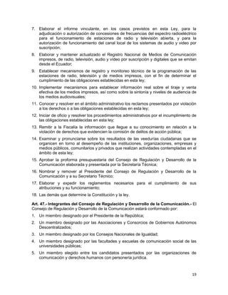 19
7. Elaborar el informe vinculante, en los casos previstos en esta Ley, para la
adjudicación o autorización de concesiones de frecuencias del espectro radioeléctrico
para el funcionamiento de estaciones de radio y televisión abierta, y para la
autorización de funcionamiento del canal local de los sistemas de audio y video por
suscripción;
8. Elaborar y mantener actualizado el Registro Nacional de Medios de Comunicación
impresos, de radio, televisión, audio y vídeo por suscripción y digitales que se emitan
desde el Ecuador;
9. Establecer mecanismos de registro y monitoreo técnico de la programación de las
estaciones de radio, televisión y de medios impresos, con el fin de determinar el
cumplimiento de las obligaciones establecidas en esta ley;
10. Implementar mecanismos para establecer información real sobre el tiraje y venta
efectiva de los medios impresos, así como sobre la sintonía y niveles de audiencia de
los medios audiovisuales;
11. Conocer y resolver en el ámbito administrativo los reclamos presentados por violación
a los derechos o a las obligaciones establecidas en esta ley;
12. Iniciar de oficio y resolver los procedimientos administrativos por el incumplimiento de
las obligaciones establecidas en esta ley;
13. Remitir a la Fiscalía la información que llegue a su conocimiento en relación a la
violación de derechos que evidencien la comisión de delitos de acción pública;
14. Examinar y pronunciarse sobre los resultados de las veedurías ciudadanas que se
organicen en torno al desempeño de las instituciones, organizaciones, empresas y
medios públicos, comunitarios y privados que realizan actividades contempladas en el
ámbito de esta ley;
15. Aprobar la proforma presupuestaria del Consejo de Regulación y Desarrollo de la
Comunicación elaborada y presentada por la Secretaría Técnica;
16. Nombrar y remover al Presidente del Consejo de Regulación y Desarrollo de la
Comunicación y a su Secretario Técnico;
17. Elaborar y expedir los reglamentos necesarios para el cumplimiento de sus
atribuciones y su funcionamiento;
18. Las demás que determine la Constitución y la ley.
Art. 47.- Integrantes del Consejo de Regulación y Desarrollo de la Comunicación.- El
Consejo de Regulación y Desarrollo de la Comunicación estará conformado por:
1. Un miembro designado por el Presidente de la República;
2. Un miembro designado por las Asociaciones y Consorcios de Gobiernos Autónomos
Descentralizados;
3. Un miembro designado por los Consejos Nacionales de Igualdad;
4. Un miembro designado por las facultades y escuelas de comunicación social de las
universidades públicas;
5. Un miembro elegido entre los candidatos presentados por las organizaciones de
comunicación y derechos humanos con personería jurídica.
 