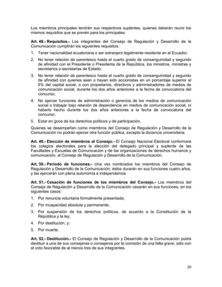 20
Los miembros principales tendrán sus respectivos suplentes, quienes deberán reunir los
mismos requisitos que se prevén para los principales.
Art. 48.- Requisitos.- Los integrantes del Consejo de Regulación y Desarrollo de la
Comunicación cumplirán los siguientes requisitos:
1. Tener nacionalidad ecuatoriana o ser extranjero legalmente residente en el Ecuador;
2. No tener relación de parentesco hasta el cuarto grado de consanguinidad y segundo
de afinidad con el Presidente o Presidenta de la República, los ministros, ministras y
secretarios o secretarias de Estado;
3. No tener relación de parentesco hasta el cuarto grado de consanguinidad y segundo
de afinidad con quienes sean o hayan sido accionistas en un porcentaje superior al
6% del capital social, o con propietarios, directivos y administradores de medios de
comunicación social, durante los dos años anteriores a la fecha de convocatoria del
concurso;
4. No ejercer funciones de administración o gerencia de los medios de comunicación
social o trabajar bajo relación de dependencia en medios de comunicación social, ni
haberlo hecho durante los dos años anteriores a la fecha de convocatoria del
concurso;
5. Estar en goce de los derechos políticos y de participación.
Quienes se desempeñen como miembros del Consejo de Regulación y Desarrollo de la
Comunicación no podrán ejercer otra función pública, excepto la docencia universitaria.
Art. 49.- Elección de miembros al Consejo.- El Consejo Nacional Electoral conformará
los colegios electorales para la elección del delegado principal y suplente de las
Facultades y Escuelas de Comunicación y de las organizaciones de derechos humanos y
comunicación, al Consejo de Regulación y Desarrollo de la Comunicación.
Art. 50.- Período de funciones.- Una vez nombrados los miembros del Consejo de
Regulación y Desarrollo de la Comunicación, éstos durarán en sus funciones cuatro años,
y las ejercerán con plena autonomía e independencia.
Art. 51.- Cesación de funciones de los miembros del Consejo.- Los miembros del
Consejo de Regulación y Desarrollo de la Comunicación cesarán en sus funciones, en los
siguientes casos:
1. Por renuncia voluntaria formalmente presentada;
2. Por incapacidad absoluta y permanente;
3. Por suspensión de los derechos políticos, de acuerdo a la Constitución de la
República y la ley;
4. Por destitución, y;
5. Por muerte.
Art. 52.- Destitución.- El Consejo de Regulación y Desarrollo de la Comunicación podrá
destituir a una de sus consejeras o consejeros por la comisión de una falta grave, sólo con
el voto favorable de al menos tres de sus integrantes.
 