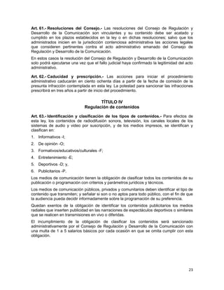 23
Art. 61.- Resoluciones del Consejo.- Las resoluciones del Consejo de Regulación y
Desarrollo de la Comunicación son vinculantes y su contenido debe ser acatado y
cumplido en los plazos establecidos en la ley o en dichas resoluciones; salvo que los
administrados inicien en la jurisdicción contenciosa administrativa las acciones legales
que consideren pertinentes contra el acto administrativo emanado del Consejo de
Regulación y Desarrollo de la Comunicación.
En estos casos la resolución del Consejo de Regulación y Desarrollo de la Comunicación
solo podrá ejecutarse una vez que el fallo judicial haya confirmado la legitimidad del acto
administrativo.
Art. 62.- Caducidad y prescripción.- Las acciones para iniciar el procedimiento
administrativo caducarán en ciento ochenta días a partir de la fecha de comisión de la
presunta infracción contemplada en esta ley. La potestad para sancionar las infracciones
prescribirá en tres años a partir de inicio del procedimiento.
TÍTULO IV
Regulación de contenidos
Art. 63.- Identificación y clasificación de los tipos de contenidos.- Para efectos de
esta ley, los contenidos de radiodifusión sonora, televisión, los canales locales de los
sistemas de audio y video por suscripción, y de los medios impresos, se identifican y
clasifican en:
1. Informativos -I;
2. De opinión -O;
3. Formativos/educativos/culturales -F;
4. Entretenimiento -E;
5. Deportivos -D; y,
6. Publicitarios -P.
Los medios de comunicación tienen la obligación de clasificar todos los contenidos de su
publicación o programación con criterios y parámetros jurídicos y técnicos.
Los medios de comunicación públicos, privados y comunitarios deben identificar el tipo de
contenido que transmiten; y señalar si son o no aptos para todo público, con el fin de que
la audiencia pueda decidir informadamente sobre la programación de su preferencia.
Quedan exentos de la obligación de identificar los contenidos publicitarios los medios
radiales que inserten publicidad en las narraciones de espectáculos deportivos o similares
que se realicen en transmisiones en vivo o diferidas.
El incumplimiento de la obligación de clasificar los contenidos será sancionado
administrativamente por el Consejo de Regulación y Desarrollo de la Comunicación con
una multa de 1 a 5 salarios básicos por cada ocasión en que se omita cumplir con esta
obligación.
 