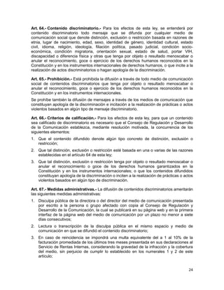 24
Art. 64.- Contenido discriminatorio.- Para los efectos de esta ley, se entenderá por
contenido discriminatorio todo mensaje que se difunda por cualquier medio de
comunicación social que denote distinción, exclusión o restricción basada en razones de
etnia, lugar de nacimiento, edad, sexo, identidad de género, identidad cultural, estado
civil, idioma, religión, ideología, filiación política, pasado judicial, condición socio-
económica, condición migratoria, orientación sexual, estado de salud, portar VIH,
discapacidad o diferencia física y otras que tenga por objeto o resultado menoscabar o
anular el reconocimiento, goce o ejercicio de los derechos humanos reconocidos en la
Constitución y en los instrumentos internacionales de derechos humanos, o que incite a la
realización de actos discriminatorios o hagan apología de la discriminación.
Art. 65.- Prohibición.- Está prohibida la difusión a través de todo medio de comunicación
social de contenidos discriminatorios que tenga por objeto o resultado menoscabar o
anular el reconocimiento, goce o ejercicio de los derechos humanos reconocidos en la
Constitución y en los instrumentos internacionales.
Se prohíbe también la difusión de mensajes a través de los medios de comunicación que
constituyan apología de la discriminación e incitación a la realización de prácticas o actos
violentos basados en algún tipo de mensaje discriminatorio.
Art. 66.- Criterios de calificación.- Para los efectos de esta ley, para que un contenido
sea calificado de discriminatorio es necesario que el Consejo de Regulación y Desarrollo
de la Comunicación establezca, mediante resolución motivada, la concurrencia de los
siguientes elementos:
1. Que el contenido difundido denote algún tipo concreto de distinción, exclusión o
restricción;
2. Que tal distinción, exclusión o restricción esté basada en una o varias de las razones
establecidas en el artículo 64 de esta ley;
3. Que tal distinción, exclusión o restricción tenga por objeto o resultado menoscabar o
anular el reconocimiento o goce de los derechos humanos garantizados en la
Constitución y en los instrumentos internacionales; o que los contenidos difundidos
constituyan apología de la discriminación o inciten a la realización de prácticas o actos
violentos basados en algún tipo de discriminación.
Art. 67.- Medidas administrativas.- La difusión de contenidos discriminatorios ameritarán
las siguientes medidas administrativas:
1. Disculpa pública de la directora o del director del medio de comunicación presentada
por escrito a la persona o grupo afectado con copia al Consejo de Regulación y
Desarrollo de la Comunicación, la cual se publicará en su página web y en la primera
interfaz de la página web del medio de comunicación por un plazo no menor a siete
días consecutivos;
2. Lectura o transcripción de la disculpa pública en el mismo espacio y medio de
comunicación en que se difundió el contenido discriminatorio;
3. En caso de reincidencia se impondrá una multa equivalente del a 1 al 10% de la
facturación promediada de los últimos tres meses presentada en sus declaraciones al
Servicio de Rentas Internas, considerando la gravedad de la infracción y la cobertura
del medio, sin perjuicio de cumplir lo establecido en los numerales 1 y 2 de este
artículo;
 