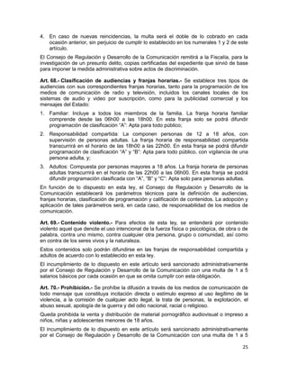 25
4. En caso de nuevas reincidencias, la multa será el doble de lo cobrado en cada
ocasión anterior, sin perjuicio de cumplir lo establecido en los numerales 1 y 2 de este
artículo.
El Consejo de Regulación y Desarrollo de la Comunicación remitirá a la Fiscalía, para la
investigación de un presunto delito, copias certificadas del expediente que sirvió de base
para imponer la medida administrativa sobre actos de discriminación.
Art. 68.- Clasificación de audiencias y franjas horarias.- Se establece tres tipos de
audiencias con sus correspondientes franjas horarias, tanto para la programación de los
medios de comunicación de radio y televisión, incluidos los canales locales de los
sistemas de audio y video por suscripción, como para la publicidad comercial y los
mensajes del Estado:
1. Familiar: Incluye a todos los miembros de la familia. La franja horaria familiar
comprende desde las 06h00 a las 18h00. En esta franja solo se podrá difundir
programación de clasificación “A”: Apta para todo público;
2. Responsabilidad compartida: La componen personas de 12 a 18 años, con
supervisión de personas adultas. La franja horaria de responsabilidad compartida
transcurrirá en el horario de las 18h00 a las 22h00. En esta franja se podrá difundir
programación de clasificación “A” y “B”: Apta para todo público, con vigilancia de una
persona adulta, y;
3. Adultos: Compuesta por personas mayores a 18 años. La franja horaria de personas
adultas transcurrirá en el horario de las 22h00 a las 06h00. En esta franja se podrá
difundir programación clasificada con “A”, “B” y “C”: Apta solo para personas adultas.
En función de lo dispuesto en esta ley, el Consejo de Regulación y Desarrollo de la
Comunicación establecerá los parámetros técnicos para la definición de audiencias,
franjas horarias, clasificación de programación y calificación de contenidos. La adopción y
aplicación de tales parámetros será, en cada caso, de responsabilidad de los medios de
comunicación.
Art. 69.- Contenido violento.- Para efectos de esta ley, se entenderá por contenido
violento aquel que denote el uso intencional de la fuerza física o psicológica, de obra o de
palabra, contra uno mismo, contra cualquier otra persona, grupo o comunidad, así como
en contra de los seres vivos y la naturaleza.
Estos contenidos solo podrán difundirse en las franjas de responsabilidad compartida y
adultos de acuerdo con lo establecido en esta ley.
El incumplimiento de lo dispuesto en este artículo será sancionado administrativamente
por el Consejo de Regulación y Desarrollo de la Comunicación con una multa de 1 a 5
salarios básicos por cada ocasión en que se omita cumplir con esta obligación.
Art. 70.- Prohibición.- Se prohíbe la difusión a través de los medios de comunicación de
todo mensaje que constituya incitación directa o estímulo expreso al uso ilegítimo de la
violencia, a la comisión de cualquier acto ilegal, la trata de personas, la explotación, el
abuso sexual, apología de la guerra y del odio nacional, racial o religioso.
Queda prohibida la venta y distribución de material pornográfico audiovisual o impreso a
niños, niñas y adolescentes menores de 18 años.
El incumplimiento de lo dispuesto en este artículo será sancionado administrativamente
por el Consejo de Regulación y Desarrollo de la Comunicación con una multa de 1 a 5
 