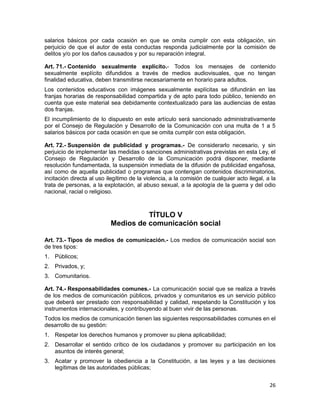 26
salarios básicos por cada ocasión en que se omita cumplir con esta obligación, sin
perjuicio de que el autor de esta conductas responda judicialmente por la comisión de
delitos y/o por los daños causados y por su reparación integral.
Art. 71.- Contenido sexualmente explícito.- Todos los mensajes de contenido
sexualmente explícito difundidos a través de medios audiovisuales, que no tengan
finalidad educativa, deben transmitirse necesariamente en horario para adultos.
Los contenidos educativos con imágenes sexualmente explícitas se difundirán en las
franjas horarias de responsabilidad compartida y de apto para todo público, teniendo en
cuenta que este material sea debidamente contextualizado para las audiencias de estas
dos franjas.
El incumplimiento de lo dispuesto en este artículo será sancionado administrativamente
por el Consejo de Regulación y Desarrollo de la Comunicación con una multa de 1 a 5
salarios básicos por cada ocasión en que se omita cumplir con esta obligación.
Art. 72.- Suspensión de publicidad y programas.- De considerarlo necesario, y sin
perjuicio de implementar las medidas o sanciones administrativas previstas en esta Ley, el
Consejo de Regulación y Desarrollo de la Comunicación podrá disponer, mediante
resolución fundamentada, la suspensión inmediata de la difusión de publicidad engañosa,
así como de aquella publicidad o programas que contengan contenidos discriminatorios,
incitación directa al uso ilegítimo de la violencia, a la comisión de cualquier acto ilegal, a la
trata de personas, a la explotación, al abuso sexual, a la apología de la guerra y del odio
nacional, racial o religioso.
TÍTULO V
Medios de comunicación social
Art. 73.- Tipos de medios de comunicación.- Los medios de comunicación social son
de tres tipos:
1. Públicos;
2. Privados, y;
3. Comunitarios.
Art. 74.- Responsabilidades comunes.- La comunicación social que se realiza a través
de los medios de comunicación públicos, privados y comunitarios es un servicio público
que deberá ser prestado con responsabilidad y calidad, respetando la Constitución y los
instrumentos internacionales, y contribuyendo al buen vivir de las personas.
Todos los medios de comunicación tienen las siguientes responsabilidades comunes en el
desarrollo de su gestión:
1. Respetar los derechos humanos y promover su plena aplicabilidad;
2. Desarrollar el sentido crítico de los ciudadanos y promover su participación en los
asuntos de interés general;
3. Acatar y promover la obediencia a la Constitución, a las leyes y a las decisiones
legítimas de las autoridades públicas;
 