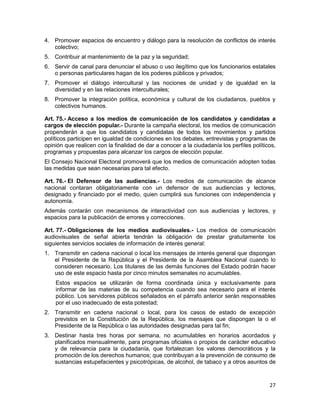 27
4. Promover espacios de encuentro y diálogo para la resolución de conflictos de interés
colectivo;
5. Contribuir al mantenimiento de la paz y la seguridad;
6. Servir de canal para denunciar el abuso o uso ilegítimo que los funcionarios estatales
o personas particulares hagan de los poderes públicos y privados;
7. Promover el diálogo intercultural y las nociones de unidad y de igualdad en la
diversidad y en las relaciones interculturales;
8. Promover la integración política, económica y cultural de los ciudadanos, pueblos y
colectivos humanos.
Art. 75.- Acceso a los medios de comunicación de los candidatos y candidatas a
cargos de elección popular.- Durante la campaña electoral, los medios de comunicación
propenderán a que los candidatos y candidatas de todos los movimientos y partidos
políticos participen en igualdad de condiciones en los debates, entrevistas y programas de
opinión que realicen con la finalidad de dar a conocer a la ciudadanía los perfiles políticos,
programas y propuestas para alcanzar los cargos de elección popular.
El Consejo Nacional Electoral promoverá que los medios de comunicación adopten todas
las medidas que sean necesarias para tal efecto.
Art. 76.- El Defensor de las audiencias.- Los medios de comunicación de alcance
nacional contaran obligatoriamente con un defensor de sus audiencias y lectores,
designado y financiado por el medio, quien cumplirá sus funciones con independencia y
autonomía.
Además contarán con mecanismos de interactividad con sus audiencias y lectores, y
espacios para la publicación de errores y correcciones.
Art. 77.- Obligaciones de los medios audiovisuales.- Los medios de comunicación
audiovisuales de señal abierta tendrán la obligación de prestar gratuitamente los
siguientes servicios sociales de información de interés general:
1. Transmitir en cadena nacional o local los mensajes de interés general que dispongan
el Presidente de la República y el Presidente de la Asamblea Nacional cuando lo
consideren necesario. Los titulares de las demás funciones del Estado podrán hacer
uso de este espacio hasta por cinco minutos semanales no acumulables.
Estos espacios se utilizarán de forma coordinada única y exclusivamente para
informar de las materias de su competencia cuando sea necesario para el interés
público. Los servidores públicos señalados en el párrafo anterior serán responsables
por el uso inadecuado de esta potestad;
2. Transmitir en cadena nacional o local, para los casos de estado de excepción
previstos en la Constitución de la República, los mensajes que dispongan la o el
Presidente de la República o las autoridades designadas para tal fin;
3. Destinar hasta tres horas por semana, no acumulables en horarios acordados y
planificados mensualmente, para programas oficiales o propios de carácter educativo
y de relevancia para la ciudadanía, que fortalezcan los valores democráticos y la
promoción de los derechos humanos; que contribuyan a la prevención de consumo de
sustancias estupefacientes y psicotrópicas, de alcohol, de tabaco y a otros asuntos de
 