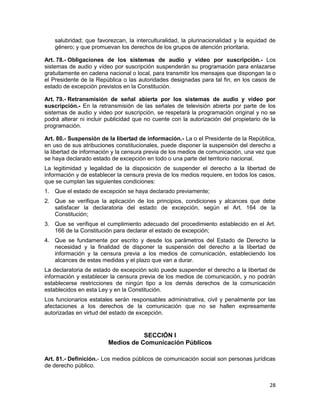 28
salubridad; que favorezcan, la interculturalidad, la plurinacionalidad y la equidad de
género; y que promuevan los derechos de los grupos de atención prioritaria.
Art. 78.- Obligaciones de los sistemas de audio y video por suscripción.- Los
sistemas de audio y vídeo por suscripción suspenderán su programación para enlazarse
gratuitamente en cadena nacional o local, para transmitir los mensajes que dispongan la o
el Presidente de la República o las autoridades designadas para tal fin, en los casos de
estado de excepción previstos en la Constitución.
Art. 79.- Retransmisión de señal abierta por los sistemas de audio y video por
suscripción.- En la retransmisión de las señales de televisión abierta por parte de los
sistemas de audio y video por suscripción, se respetará la programación original y no se
podrá alterar ni incluir publicidad que no cuente con la autorización del propietario de la
programación.
Art. 80.- Suspensión de la libertad de información.- La o el Presidente de la República,
en uso de sus atribuciones constitucionales, puede disponer la suspensión del derecho a
la libertad de información y la censura previa de los medios de comunicación, una vez que
se haya declarado estado de excepción en todo o una parte del territorio nacional.
La legitimidad y legalidad de la disposición de suspender el derecho a la libertad de
información y de establecer la censura previa de los medios requiere, en todos los casos,
que se cumplan las siguientes condiciones:
1. Que el estado de excepción se haya declarado previamente;
2. Que se verifique la aplicación de los principios, condiciones y alcances que debe
satisfacer la declaratoria del estado de excepción, según el Art. 164 de la
Constitución;
3. Que se verifique el cumplimiento adecuado del procedimiento establecido en el Art.
166 de la Constitución para declarar el estado de excepción;
4. Que se fundamente por escrito y desde los parámetros del Estado de Derecho la
necesidad y la finalidad de disponer la suspensión del derecho a la libertad de
información y la censura previa a los medios de comunicación, estableciendo los
alcances de estas medidas y el plazo que van a durar.
La declaratoria de estado de excepción solo puede suspender el derecho a la libertad de
información y establecer la censura previa de los medios de comunicación, y no podrán
establecerse restricciones de ningún tipo a los demás derechos de la comunicación
establecidos en esta Ley y en la Constitución.
Los funcionarios estatales serán responsables administrativa, civil y penalmente por las
afectaciones a los derechos de la comunicación que no se hallen expresamente
autorizadas en virtud del estado de excepción.
SECCIÓN I
Medios de Comunicación Públicos
Art. 81.- Definición.- Los medios públicos de comunicación social son personas jurídicas
de derecho público.
 