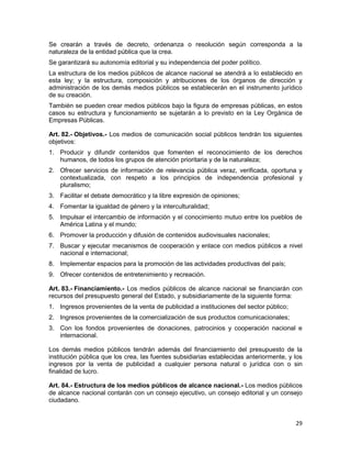 29
Se crearán a través de decreto, ordenanza o resolución según corresponda a la
naturaleza de la entidad pública que la crea.
Se garantizará su autonomía editorial y su independencia del poder político.
La estructura de los medios públicos de alcance nacional se atendrá a lo establecido en
esta ley; y la estructura, composición y atribuciones de los órganos de dirección y
administración de los demás medios públicos se establecerán en el instrumento jurídico
de su creación.
También se pueden crear medios públicos bajo la figura de empresas públicas, en estos
casos su estructura y funcionamiento se sujetarán a lo previsto en la Ley Orgánica de
Empresas Públicas.
Art. 82.- Objetivos.- Los medios de comunicación social públicos tendrán los siguientes
objetivos:
1. Producir y difundir contenidos que fomenten el reconocimiento de los derechos
humanos, de todos los grupos de atención prioritaria y de la naturaleza;
2. Ofrecer servicios de información de relevancia pública veraz, verificada, oportuna y
contextualizada, con respeto a los principios de independencia profesional y
pluralismo;
3. Facilitar el debate democrático y la libre expresión de opiniones;
4. Fomentar la igualdad de género y la interculturalidad;
5. Impulsar el intercambio de información y el conocimiento mutuo entre los pueblos de
América Latina y el mundo;
6. Promover la producción y difusión de contenidos audiovisuales nacionales;
7. Buscar y ejecutar mecanismos de cooperación y enlace con medios públicos a nivel
nacional e internacional;
8. Implementar espacios para la promoción de las actividades productivas del país;
9. Ofrecer contenidos de entretenimiento y recreación.
Art. 83.- Financiamiento.- Los medios públicos de alcance nacional se financiarán con
recursos del presupuesto general del Estado, y subsidiariamente de la siguiente forma:
1. Ingresos provenientes de la venta de publicidad a instituciones del sector público;
2. Ingresos provenientes de la comercialización de sus productos comunicacionales;
3. Con los fondos provenientes de donaciones, patrocinios y cooperación nacional e
internacional.
Los demás medios públicos tendrán además del financiamiento del presupuesto de la
institución pública que los crea, las fuentes subsidiarias establecidas anteriormente, y los
ingresos por la venta de publicidad a cualquier persona natural o jurídica con o sin
finalidad de lucro.
Art. 84.- Estructura de los medios públicos de alcance nacional.- Los medios públicos
de alcance nacional contarán con un consejo ejecutivo, un consejo editorial y un consejo
ciudadano.
 