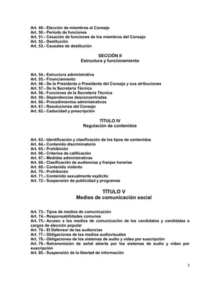 3
Art. 49.- Elección de miembros al Consejo
Art. 50.- Período de funciones
Art. 51.- Cesación de funciones de los miembros del Consejo
Art. 52.- Destitución
Art. 53.- Causales de destitución
SECCIÓN II
Estructura y funcionamiento
Art. 54.- Estructura administrativa
Art. 55.- Financiamiento
Art. 56.- De la Presidenta o Presidente del Consejo y sus atribuciones
Art. 57.- De la Secretaría Técnica
Art. 58.- Funciones de la Secretaría Técnica
Art. 59.- Dependencias desconcentradas
Art. 60.- Procedimientos administrativos
Art. 61.- Resoluciones del Consejo
Art. 62.- Caducidad y prescripción
TÍTULO IV
Regulación de contenidos
Art. 63.- Identificación y clasificación de los tipos de contenidos
Art. 64.- Contenido discriminatorio
Art. 65.- Prohibición
Art. 66.- Criterios de calificación
Art. 67.- Medidas administrativas
Art. 68.- Clasificación de audiencias y franjas horarias
Art. 69.- Contenido violento
Art. 70.- Prohibición
Art. 71.- Contenido sexualmente explícito
Art. 72.- Suspensión de publicidad y programas
TÍTULO V
Medios de comunicación social
Art. 73.- Tipos de medios de comunicación
Art. 74.- Responsabilidades comunes
Art. 75.- Acceso a los medios de comunicación de los candidatos y candidatas a
cargos de elección popular
Art. 76.- El Defensor de las audiencias
Art. 77.- Obligaciones de los medios audiovisuales
Art. 78.- Obligaciones de los sistemas de audio y video por suscripción
Art. 79.- Retransmisión de señal abierta por los sistemas de audio y video por
suscripción
Art. 80.- Suspensión de la libertad de información
 